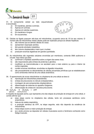 01
01. O componente celular ao lado              esquematizado
é encontrado:
     a)    Em bactérias, plantas e animais.
     b)    Apenas em animais.
     c)    Apenas em plantas superiores.
     d)    Em bactérias e fungos.
     e)    Em eucariontes.

02. Células do fígado possuem até duas mil mitocôndrias, ocupando cerca de 1/5 do seu volume. O
    número alto de mitocôndrias nestas células pode ser explicado porque as células hepáticas:
     a)   são maiores que as demais células do corpo.
     b)   apresentam respiração aeróbia.
     c)   têm grande atividade metabólica.
     d)   têm volume citoplasmático maior que o nuclear.
     e)   produzem enzimas digestivas em grande quantidade.

03. As mitocôndrias são organelas celulares envolvidas por membrana, contendo DNA autônomo e
    circular. Isso indica que elas:
     a)     confirmam a hipótese autotrófica sobre a origem dos seres vivos.
     b)     são responsáveis pela síntese de proteínas e glicídios.
     c)     modificam as macromoléculas e as secretam para o meio externo ou para o interior de
            outras organelas.
     d)     contêm enzimas hidrolíticas, envolvidas na digestão intracelular.
     e)     são provavelmente os descendentes de células procariotas primitivas que se estabeleceram
            como simbiontes internos de uma célula anaeróbica.

04. O aparecimento de novas mitocôndrias no citoplasma de uma célula se deve à:
     a)   reprodução de mitocôndrias preexistentes.
     b)   síntese de precursores no retículo endoplasmático.
     c)   montagem de sub-componentes citoplasmáticos.
     d)   diferenciação de cisternas do aparelho Golgiense.
     e)   diferenciação de cristas em vacúolos precursores.
05. C6H12O6         2C3H4O3 + ATP
   (glicose)   (ácido pirúvico)
A respeito da equação acima, que representa uma das etapas da produção de energia em uma célula, é
correto afirmar que:
      a)    essa etapa ocorre no citoplasma das células, tanto em processos aeróbicos como
            anaeróbicos.
      b)    trata-se de cadeia respiratória.
      c)    a produção aeróbica de ATP, na etapa seguinte, esta não depende da existência de
            mitocôndrias.
      d)    nessa etapa ocorre a maior produção de energia.
      e)    se o ácido pirúvico se depositar em células musculares ocorre o fenômeno conhecido como
            fadiga muscular.



                                                    21
 
