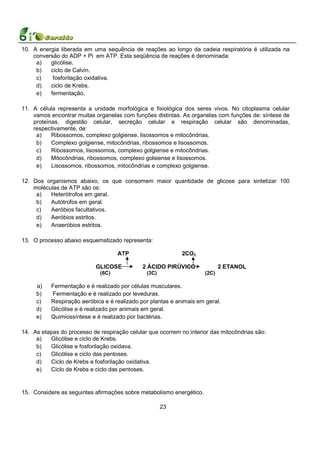 10. A energia liberada em uma sequência de reações ao longo da cadeia respiratória é utilizada na
    conversão do ADP + Pi em ATP. Esta seqüência de reações é denominada:
     a)   glicólise.
     b)   ciclo de Calvin.
     c)    fosforilação oxidativa.
     d)   ciclo de Krebs.
     e)   fermentação.

11. A célula representa a unidade morfológica e fisiológica dos seres vivos. No citoplasma celular
    vamos encontrar muitas organelas com funções distintas. As organelas com funções de: síntese de
    proteínas, digestão celular, secreção celular e respiração celular são denominadas,
    respectivamente, de:
     a)    Ribossomos, complexo golgiense, lisossomos e mitocôndrias.
     b)    Complexo golgiense, mitocôndrias, ribossomos e lisossomos.
     c)    Ribossomos, lisossomos, complexo golgiense e mitocôndrias.
     d)    Mitocôndrias, ribossomos, complexo golsiense e lisossomos.
     e)    Lisossomos, ribossomos, mitocôndrias e complexo golgiense.

12. Dos organismos abaixo, os que consomem maior quantidade de glicose para sintetizar 100
    moléculas de ATP são os:
     a)   Heterótrofos em geral.
     b)   Autótrofos em geral.
     c)   Aeróbios facultativos.
     d)   Aeróbios estritos.
     e)   Anaeróbios estritos.

13. O processo abaixo esquematizado representa:

                                    ATP                      2CO2

                            GLICOSE           2 ÁCIDO PIRÚVICO               2 ETANOL
                             (6C)              (3C)                   (2C)

     a)    Fermentação e é realizado por células musculares.
     b)    Fermentação e é realizado por leveduras.
     c)    Respiração aeróbica e é realizado por plantas e animais em geral.
     d)    Glicólise e é realizado por animais em geral.
     e)    Quimiossíntese e é realizado por bactérias.

14. As etapas do processo de respiração celular que ocorrem no interior das mitocôndrias são:
     a)   Glicólise e ciclo de Krebs.
     b)   Glicólise e fosforilação oxidava.
     c)   Glicólise e ciclo das pentoses.
     d)   Ciclo de Krebs e fosforilação oxidativa.
     e)   Ciclo de Krebs e ciclo das pentoses.


15. Considere as seguintes afirmações sobre metabolismo energético.

                                                      23
 