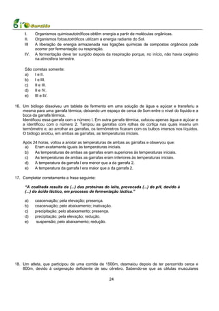 I.    Organismos quimioautotróficos obtêm energia a partir de moléculas orgânicas.
     II.   Organismos fotoautotróficos utilizam a energia radiante do Sol.
     III   A liberação de energia armazenada nas ligações químicas de compostos orgânicos pode
           ocorrer por fermentação ou respiração.
     IV.   A fermentação deve ter surgido depois da respiração porque, no início, não havia oxigênio
           na atmosfera terrestre.

     São corretas somente:
     a)   I e II.
     b)   I e III.
     c)   II e III.
     d)   II e IV.
     e)   III e IV.

16. Um biólogo dissolveu um tablete de fermento em uma solução de água e açúcar e transferiu a
    mesma para uma garrafa térmica, deixando um espaço de cerca de 5cm entre o nível do líquido e a
    boca da garrafa térmica.
    Identificou essa garrafa com o número l. Em outra garrafa térmica, colocou apenas água e açúcar e
    a identificou com o número 2. Tampou as garrafas com rolhas de cortiça nas quais inseriu um
    termômetro e, ao arrolhar as garrafas, os termômetros ficaram com os bulbos imersos nos líquidos.
    O biólogo anotou, em ambas as garrafas, as temperaturas iniciais.

    Após 24 horas, voltou a anotar as temperaturas de ambas as garrafas e observou que:
     a)   Eram exatamente iguais às temperaturas iniciais.
     b)   As temperaturas de ambas as garrafas eram superiores às temperaturas iniciais.
     c)   As temperaturas de ambas as garrafas eram inferiores às temperaturas iniciais.
     d)   A temperatura da garrafa l era menor que a da garrafa 2.
     e)   A temperatura da garrafa l era maior que a da garrafa 2.

17. Completar corretamente a frase seguinte:

     “A coalhada resulta da (...) das proteínas do leite, provocada (...) de pH, devido à
     (...) do ácido láctico, em processo de fermentação láctica.”

     a)    coacervação; pela elevação; presença.
     b)    coacervação; pelo abaixamento; inativação.
     c)    precipitação; pelo abaixamento; presença.
     d)    precipitação; pela elevação; redução.
     e)     suspensão; pelo abaixamento; redução.




18. Um atleta, que participou de uma corrida de 1500m, desmaiou depois de ter percorrido cerca e
    800m, devido à oxigenação deficiente de seu cérebro. Sabendo-se que as células musculares

                                                    24
 