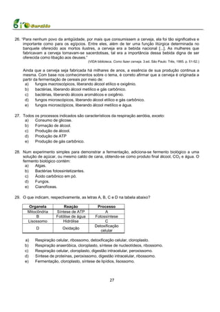 26. “Para nenhum povo da antigüidade, por mais que consumissem a cerveja, ela foi tão significativa e
     importante como para os egípcios. Entre eles, além de ter uma função litúrgica determinada no
     banquete oferecido aos mortos ilustres, a cerveja era a bebida nacional [...]. As mulheres que
     fabricavam a cerveja tornavam-se sacerdotisas, tal era a importância dessa bebida digna de ser
     oferecida como libação aos deuses.”
                                         (VIDA biblioteca. Como fazer cerveja. 3.ed. São Paulo: Três, 1985. p. 51-52.)

    Ainda que a cerveja seja fabricada há milhares de anos, a essência de sua produção continua a
    mesma. Com base nos conhecimentos sobre o tema, é correto afirmar que a cerveja é originada a
    partir da fermentação de cereais por meio de:
     a)     fungos macroscópicos, liberando álcool etílico e oxigênio.
     b)     bactérias, liberando álcool metílico e gás carbônico.
     c)     bactérias, liberando álcoois aromáticos e oxigênio.
     d)     fungos microscópicos, liberando álcool etílico e gás carbônico.
     e)     fungos microscópicos, liberando álcool metílico e água.

27. Todos os processos indicados são característicos da respiração aeróbia, exceto:
     a)   Consumo de glicose.
     b)   Formação de álcool.
     c)   Produção de álcool.
     d)   Produção de ATP
     e)   Produção de gás carbônico.

28. Num experimento simples para demonstrar a fermentação, adiciona-se fermento biológico a uma
    solução de açúcar, ou mesmo caldo de cana, obtendo-se como produto final álcool, CO2 e água. O
    fermento biológico contém:
     a)   Algas.
     b)   Bactérias fotossintetizantes.
     c)   Ácido carbônico em pó.
     d)   Fungos.
     e)   Cianofíceas.

29. O que indicam, respectivamente, as letras A, B, C e D na tabela abaixo?

        Organela          Reação              Processo
       Mitocôndria    Síntese de ATP              A
            B         Fotólise de água       Fotossíntese
       Lisossomo          Hidrólise               C
                                             Detoxificação
           D              Oxidação
                                                celular

     a)    Respiração celular, ribossomo, detoxificação celular, cloroplasto.
     b)    Respiração anaeróbica, cloroplasto, síntese de nucleotídeos, ribossomo.
     c)    Respiração celular, cloroplasto, digestão intracelular, peroxissomo.
     d)    Síntese de proteínas, peroxissomo, digestão intracelular, ribossomo.
     e)    Fermentação, cloroplasto, síntese de lipídios, lisossomo.



                                                        27
 
