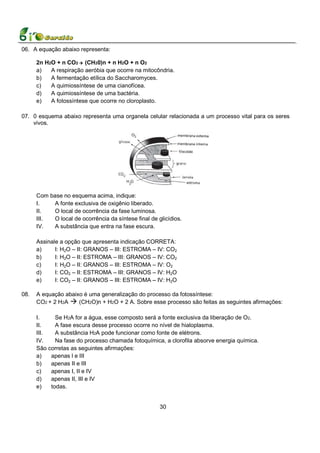 06. A equação abaixo representa:

      2n H2O + n CO2 (CH20)n + n H2O + n O2
      a)   A respiração aeróbia que ocorre na mitocôndria.
      b)   A fermentação etílica do Saccharomyces.
      c)   A quimiossíntese de uma cianofícea.
      d)   A quimiossíntese de uma bactéria.
      e)   A fotossíntese que ocorre no cloroplasto.

07. 0 esquema abaixo representa uma organela celular relacionada a um processo vital para os seres
    vivos.




      Com base no esquema acima, indique:
      I.   A fonte exclusiva de oxigênio liberado.
      II.   O local de ocorrência da fase luminosa.
      III.  O local de ocorrência da síntese final de glicídios.
      IV.   A substância que entra na fase escura.

      Assinale a opção que apresenta indicação CORRETA:
      a)     I: H2O – II: GRANOS – III: ESTROMA – IV: CO2
      b)     I: H2O – II: ESTROMA – III: GRANOS – IV: CO2
      c)     I: H2O – II: GRANOS – III: ESTROMA – IV: O2
      d)     I: CO2 – II: ESTROMA – III: GRANOS – IV: H2O
      e)     I: CO2 – II: GRANOS – III: ESTROMA – IV: H2O

08.   A equação abaixo é uma generalização do processo da fotossíntese:
      CO2 + 2 H2A    (CH2O)n + H2O + 2 A. Sobre esse processo são feitas as seguintes afirmações:

      I.     Se H2A for a água, esse composto será a fonte exclusiva da liberação de O2.
      II.    A fase escura desse processo ocorre no nível de hialoplasma.
      III.   A substância H2A pode funcionar como fonte de elétrons.
      IV.    Na fase do processo chamada fotoquímica, a clorofila absorve energia química.
      São corretas as seguintes afirmações:
      a)   apenas l e III
      b)   apenas II e III
      c)   apenas I, II e IV
      d)   apenas II, III e IV
      e)   todas.


                                                       30
 