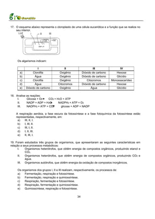 17. O esquema abaixo representa o cloroplasto de uma célula eucariótica e a função que se realiza no
    seu interior.




     Os algarismos indicam:

                     I                    II                       III                IV
       a)        Clorofila            Oxigênio            Dióxido de carbono       Hexose
       b)          Água               Oxigênio            Dióxido de carbono       Glicídio
       c)        Clorofila            Oxigênio                Citocromos        Monossacarídeo
       d)          Água              Citocromos           Dióxido de carbono       Hexose
       e)   Dióxido de carbono        Oxigênio                   Água              Glicídio

18. Analise as reações:
     I.     Glicose + O2  CO2 + H2O + ATP
     II.    NADP + ADP + H2O     NADPH2 + ATP + O2
     III.   NADPH2 + ATP + CO2     glicose + ADP + NADP

    A respiração aeróbia, a fase escura da fotossíntese e a fase fotoquímica da fotossíntese estão
    representadas, respectivamente, em:
     a)   III, II, I.
     b)   I, III, II.
     c)   III, I, II.
     d)   I, II, III.
     e)   II, III, I.

19. Foram estudados três grupos de organismos, que apresentaram as seguintes características em
relação a seus processos metabólicos:
      I.   Organismos heterótrofos, que obtêm energia de compostos orgânicos, produzindo etanol e
           CO2.
      II.  Organismos heterótrofos, que obtêm energia de compostos orgânicos, produzindo CO2 e
           água.
      III. Organismos autótrofos, que obtêm energia da oxidação de compostos inorgânicos.

     Os organismos dos grupos l, II e III realizam, respectivamente, os processos de:
     a)   Fermentação, respiração e fotossíntese.
     b)   Fermentação, respiração e quimiossíntese.
     c)   Respiração, fermentação e fotossíntese.
     d)   Respiração, fermentação e quimiossíntese.
     e)   Quimiossíntese, respiração e fotossíntese.

                                                     34
 
