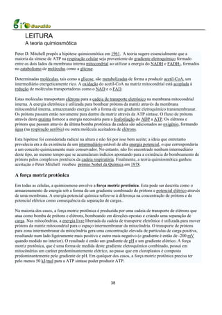 LEITURA
     A teoria quimiosmótica
Peter D. Mitchell propôs a hipótese quimiosmótica em 1961. A teoria sugere essencialmente que a
maioria da síntese de ATP na respiração celular seja proveniente do gradiente eletroquímico formado
entre os dois lados da membrana interna mitocondrial ao utilizar a energia do NADH e FADH2, formados
no catabolismo de moléculas como a glicose.

Determinadas moléculas, tais como a glicose, são metabolizadas de forma a produzir acetil-CoA, um
intermediário energeticamente rico. A oxidação do acetil-CoA na matriz mitocondrial está acoplada à
redução de moléculas transportadoras como o NAD e o FAD.

Estas moléculas transportam elétrons para a cadeia de transporte eletrônico na membrana mitocondrial
interna. A energia eletrônica é utilizada para bombear prótons da matriz através da membrana
mitocondrial interna, armazenando energia sob a forma de um gradiente eletroquímico transmembranar.
Os prótons passam então novamente para dentro da matriz através da ATP sintase. O fluxo de prótons
através desta enzima fornece a energia necessária para a fosforilação do ADP a ATP. Os elétrons e
prótons que passam através da última bomba protônica da cadeia são adicionados ao oxigénio, formando
água (na respiração aeróbia) ou outra molécula aceitadora de elétrons.

Esta hipótese foi considerada radical na altura e não foi por isso bem aceite; a ideia que entretanto
prevalecia era a da existência de um intermediário estável de alta energia potencial, o que corresponderia
a um conceito quimicamente mais conservador. No entanto, não foi encontrado nenhum intermediário
deste tipo, ao mesmo tempo que se acumularam indícios apontando para a existência do bombeamento de
prótons pelos complexos protéicos da cadeia respiratória. Finalmente, a teoria quimiosmótica ganhou
aceitação e Peter Mitchell recebeu prémio Nobel da Química em 1978.

A força motriz protónica
Em todas as células, a quimiosmose envolve a força motriz protônica. Esta pode ser descrita como o
armazenamento de energia sob a forma de um gradiente combinado de prótons e potencial elétrico através
de uma membrana. A energia potencial química refere-se à diferença na concentração de prótons e de
potencial elétrico como consequência da separação de cargas..

Na maioria dos casos, a força motriz protônica é produzida por uma cadeia de transporte de elétrons que
atua como bomba de prótons e elétrons, bombeando em direções opostas e criando uma separação de
carga. Nas mitocôndrias, a energia livre libertada da cadeia de transporte eletrônico é utilizada para mover
prótons da matriz mitocondrial para o espaço intermembranar da mitocôndria. O transporte de prótons
para zona intermenbranar da mitocôndria gera uma concentração elevada de partículas de carga positiva,
resultando num lado ligeiramente mais positivo e outro mais negativo (o gradiente é então de -200 mV
quando medido no interior). O resultado é então um gradiente de pH e um gradiente elétrico. A força
motriz protônica, que é uma forma de medida deste gradiente eletroquímico combinado, possui em
mitocôndrias um caráter predominantemente elétrico, ao passo que em cloroplastos é composta
predominantemente pelo gradiente de pH. Em qualquer dos casos, a força motriz protônica precisa ter
pelo menos 50 kJ/mol para a ATP sintase poder produzir ATP.




                                                       38
 