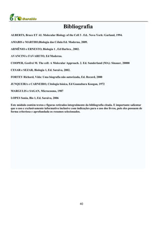 Bibliografia
ALBERTS, Bruce ET AL Molecular Biology of the Cell 3 . Ed.. Nova York: Garland, 1994.

AMABIS e MARTHO,Biologia das Célula Ed. Moderna, 2009.

ARMÊNIO e ERNESTO, Biologia 1 , Ed Harbra , 2002.

AVANCINI e FAVARETO, Ed Moderna.

COOPER, Geofrei M. The cell: A Molecular Approach. 2. Ed. Sunderland (MA): Sinauer, 20000

CESAR e SEZAR, Biologia 1, Ed. Saraiva, 2002.

FORTEY Richard, Vida: Uma biografia não autorizada, Ed. Record, 2000

JUNQUEIRA e CARNEIRO, Citologia básica, Ed Guanabara Koogan, 1972

MARGULIS e SAGAN, Microcosmo, 1987

LOPES Sonia, Bio 1, Ed. Saraiva, 2006

Este módulo contém textos e figuras retirados integralmente da bibliografia citada. E importante salientar
que o uso e exclusivamente informativo inclusive com indicações para o uso dos livros, pois eles possuem de
forma criteriosa e aprofundada os resumos selecionados.




                                                        40
 
