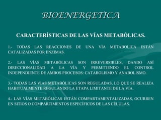 BIOENERGETICA

   CARACTERÍSTICAS DE LAS VÍAS METABÓLICAS.

1.- TODAS LAS REACCIONES     DE   UNA   VÌA   METABOLICA   ESTÁN
CATALIZADAS POR ENZIMAS.

2.- LAS VÍAS METABÓLICAS SON IRREVERSIBLES, DANDO ASÍ
DIRECCIONALIDAD A LA VÍA Y PERMITIENDO EL CONTROL
INDEPENDIENTE DE AMBOS PROCESOS: CATABOLISMO Y ANABOLISMO.

3.- TODAS LAS VÍAS METABÓLICAS SON REGULADAS, LO QUE SE REALIZA
HABITUALMENTE REGULANDO LA ETAPA LIMITANTE DE LA VÍA.

4.- LAS VÍAS METABÓLICAS ESTÁN COMPARTAMENTALIZADAS, OCURREN
EN SITIOS O COMPARTIMENTOS ESPECÍFICOS DE LAS CÉLULAS.
 