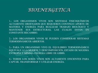 BIOENERGETICA

1.- LOS ORGANISMOS VIVOS SON SISTEMAS FISICOQUÍMICOS
ALTAMENTE ORDENADOS QUE REQUIEREN CONTINUO APORTE DE
MATERIA Y ENERGÍA PARA REALIZAR TRABAJO BIOLÓGICO Y
MANTENER SUS ESTRUCTURAS, LAS CUALES ESTÁN EN
CONSTANTE RECAMBIO.

2.- LOS ORGANISMOS VIVOS SE PUEDEN CONSIDERAR SISTEMAS
TERMODINÁMICOS ABIERTOS.

3.- PARA UN ORGANISMO VIVO EL EQUILIBRIO TERMODINÁMICO
EQUIVALE A LA MUERTE Y DESCOMPOSICIÓN, ESTADO DE MÁXIMA
ENTROPÍA Y MÍNIMA ENERGÍA LIBRE DE GIBBS.

4.- TODOS LOS SERES VIVOS SON ALTAMENTE EFICIENTES PARA
CAPTAR, TRANSFORMAR Y UTILIZAR ENERGÍA.
 