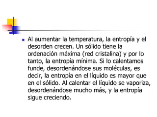    Al aumentar la temperatura, la entropía y el
    desorden crecen. Un sólido tiene la
    ordenación máxima (red cristalina) y por lo
    tanto, la entropía mínima. Si lo calentamos
    funde, desordenándose sus moléculas, es
    decir, la entropía en el líquido es mayor que
    en el sólido. Al calentar el líquido se vaporiza,
    desordenándose mucho más, y la entropía
    sigue creciendo.
 