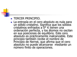    TERCER PRINCIPIO.
   La entropía en el cero absoluto es nula para
    un sólido cristalino. Significa que los sólidos
    cristalinos enfriados a 0° K tienen una
    ordenación perfecta, y los átomos no oscilan
    en sus posiciones de equilibrio. Este cero
    absoluto es prácticamente inalcanzable. Este
    principio también recibe el nombre de
    Principio de Nernst, que afirma que el cero
    absoluto no puede alcanzarse mediante un
    número finito de operaciones.
 