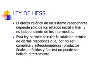 LEY DE HESS.
   El efecto calórico de un sistema reaccionante
    depende sólo de los estados inicial y final, y
    es independiente de los intermedios.
   Esta ley permite calcular la totalidad térmica
    de ciertas reacciones que, por no ser
    completa y estequiométricas (productos
    finales definidos y únicos) no puede ser
    hallada directamente.
 