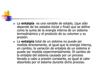    La entalpía es una variable de estado, (que sólo
    depende de los estados inicial y final) que se define
    como la suma de la energía interna de un sistema
    termodinámico y el producto de su volumen y su
    presión.
   La entalpía total de un sistema no puede ser
    medida directamente, al igual que la energía interna,
    en cambio, la variación de entalpía de un sistema sí
    puede ser medida experimentalmente. El cambio de
    la entalpía del sistema causado por un proceso
    llevado a cabo a presión constante, es igual al calor
    absorbido por el sistema durante dicho proceso.
 