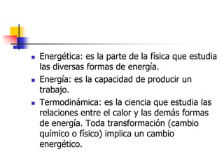    Energética: es la parte de la física que estudia
    las diversas formas de energía.
   Energía: es la capacidad de producir un
    trabajo.
   Termodinámica: es la ciencia que estudia las
    relaciones entre el calor y las demás formas
    de energía. Toda transformación (cambio
    químico o físico) implica un cambio
    energético.
 