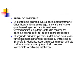    SEGUNDO PRINCIPIO.
   La energía se degrada. No es posible transformar el
    calor íntegramente en trabajo. Indica el sentido en
    que tienen lugar las transformaciones
    termodinámicas, es decir, ante dos fenómenos
    posibles, marca cuál de los dos podrá producirse.
   El segundo principio permite la definición de nuevas
    funciones termodinámicas de estado, entre ellas la
    Entropía S. Mediante razonamientos termodinámicos
    podríamos demostrar que en todo proceso
    irreversible la entropía total crece.
 