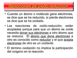 Reacciones de óxido-reducción

    Cuando un átomo o molécula gana electrones,
    se dice que se ha reducido, si pierde electrones
    se dice que se ha oxidado.

    Las reacciones de oxido-reducción, están
    acopladas porque para que un átomo se oxide
    necesita donar sus electrones a otro átomo que
    se reduzca. El átomo que dona electrones a
    otro es conocido como reductor y el que acepta
    electrones de otro es un oxidante.

    El término oxidación no implica la participación
    del oxígeno en la reacción.
 