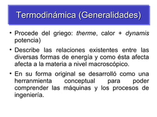 Termodinámica (Generalidades)

    Procede del griego: therme, calor + dynamis
    potencia)

    Describe las relaciones existentes entre las
    diversas formas de energía y como ésta afecta
    afecta a la materia a nivel macroscópico.

    En su forma original se desarrolló como una
    herranmienta    conceptual    para    poder
    comprender las máquinas y los procesos de
    ingeniería.
 