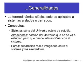 ...Generalidades

    La termodinámica clásica solo es aplicable a
    sistemas aislados o cerrados.

    Conceptos:
    −   Sistema: parte del Universo objeto de estudio.
    −   Alrededores: porción del Universo que no se va a
        estudiar, pero que puede interacciónar con el
        sistema.
    −   Pared: separación real o imaginaria entre el
        sistema y los alrededores.


                 http://joule.qfa.uam.es/beta-2.0/temario/introduccion/introduccion.php
 
