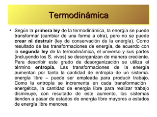 Termodinámica

    Según la primera ley de la termodinámica, la energía se puede
    transformar (cambiar de una forma a otra), pero no se puede
    crear ni destruir (ley de conservación de la energía). Como
    resultado de las transformaciones de energía, de acuerdo con
    la segunda ley de la termodinámica, el universo y sus partes
    (incluyendo los S. vivos) se desorganizan de manera creciente.
    Para describir este grado de desorganización se utiliza el
    término entropía. Las transformaciones de la energía
    aumentan por tanto la cantidad de entropía de un sistema.
    energía libre – puede ser empleada para producir trabajo.
    Como la entropía se incrementa en cada transformación
    energética, la cantidad de energía libre para realizar trabajo
    disminuye, con resultado de este aumento, los sistemas
    tienden a pasar de estados de energía libre mayores a estados
    de energía libre menores.
 