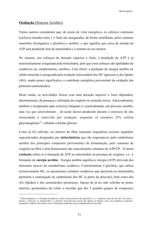 Bioenergética
11
Oxidação (Sistema Aeróbio)
Vários autores consideram que, do ponto de vista energético, os esforços contínuos
(cíclicos) situados entre 1 e 2min são assegurados, de forma semelhante, pelos sistemas
anaeróbio (fosfagénios e glicólise) e aeróbio, o que significa que cerca de metade do
ATP será produzido fora da mitocôndria e o restante no seu interior.
No entanto, nos esforços de duração superior a 2min, a produção de ATP é já
maioritariamente assegurada pela mitocôndria, pelo que esses esforços são apelidados de
oxidativos ou, simplesmente, aeróbios. Com efeito, a produção de energia aeróbia na
célula muscular é assegurada pela oxidação mitocondrial dos HC (glucose) e dos lípidos
(AG), sendo pouco significativo o contributo energético proveniente da oxidação das
proteínas (aminoácidos).
Deste modo, as actividades físicas com uma duração superior a 2min dependem,
absolutamente, da presença e utilização do oxigénio no músculo activo. Adicionalmente,
também a recuperação após exercício fatigante é, essencialmente, um processo aeróbio,
uma vez que sensivelmente _ do ácido láctico produzido durante o exercício de alta
intensidade é removido por oxidação, enquanto os restantes 25% sofrem
gluconeogénese15
, voltando a formar glucose.
Como já foi referido, no interior da fibra muscular esquelética existem organelos
especializados designados por mitocôndrias que são responsáveis pelo catabolismo
aeróbio dos principais compostos provenientes da alimentação, pelo consumo de
oxigénio na fibra e pela homeostasia das concentrações celulares de ATP-CP. O termo
oxidação refere-se à formação de ATP na mitocôndria na presença de oxigénio, i.e., à
formação de energia aeróbia. Energia aeróbia significa a energia (ATP) derivada dos
alimentos através do metabolismo oxidativo. Contrariamente à glicólise, que utiliza
exclusivamente HC, os mecanismos celulares oxidativos que decorrem na mitocôndria
permitem a continuação do catabolismo dos HC (a partir do piruvato), bem como dos
AG (lípidos) e dos aminoácidos (proteínas). Apesar de já ter sido referido no ponto
anterior, gostaríamos de voltar a recordar que dos 3 grandes grupos de compostos
15
Gluconeogénese é a formação de glucose a partir de precursores não glucídicos, i.e., compostos que não são HC, tal como o
lactato, o piruvato, os aminoácidos e o glicerol. Este processo ocorre não apenas no fígado e rim, mas também no músculo
esquelético, embora neste último caso o mecanismo ainda não esteja completamente esclarecido.
 