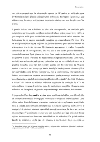 Bioenergética
12
energéticos provenientes da alimentação, apenas os HC podem ser utilizados para
produzir rapidamente energia sem recorrerem à utilização de oxigénio (glicólise), o que
aliás acontece durante as actividades de intensidade máxima com uma duração entre 30s
e 1min.
A grande maioria das actividades do dia a dia são suportadas, na totalidade, pelo
metabolismo aeróbio, sendo a oxidação mitocondrial dos ácidos gordos livres (AGL) a
que assegura a maior parte do dispêndio energético muscular nas rotinas habituais. De
facto, apesar de em repouso a produção energética ser assegurada em 40% pelos HC e
em 60% pelos lípidos (fig.4), os gastos de glucose resultam, quase exclusivamente, do
seu consumo pelo tecido nervoso. Efectivamente, em repouso o cérebro é o grande
consumidor de HC do organismo, uma vez que é um tecido glucose-dependente,
consumindo cerca de 5g de glucose por hora. Deste modo, nesta situação são os AGL a
assegurarem a quase totalidade das necessidades energéticas musculares. Com efeito,
um indivíduo sedentário pode passar vários dias sem ter necessidade de recorrer à
glicólise muscular, a não ser, por exemplo, quando tem de correr mais de 30s para
apanhar o autocarro para o emprego. Assim, as exigências do ponto de vista energético
para actividades como dormir, caminhar ou, pura e simplesmente, estar sentado em
frente a um computador, recorrem exclusivamente à produção energia aeróbica e mais
especificamente ao catabolismo mitocondrial lipídico (ß-oxidação16
dos AG). Portanto,
a maioria das nossas actividades rotineiras dependem da produção de ATP na
mitocôndria na presença de oxigénio e não do metabolismo anaeróbio. O recurso mais
acentuado aos fosfagénios e à glicólise implica outro tipo de actividades mais intensas.
O impacto benéfico do exercício aeróbio sobre a saúde do indivíduo, tem sido referido
em inúmeros trabalhos de investigação conduzidos ao longo das últimas décadas. Com
efeito, muitos dos trabalhos que procuraram estudar as inter-relações entre a actividade
física e a saúde, demonstraram claramente que o exercício regular de cariz aeróbio é
susceptível de diminuir a taxa de mortalidade em sujeitos activos. De facto, os estudos
epidemiológicos17
permitiram concluir que um indivíduo que faça actividade física
regular, apresenta metade da taxa de mortalidade de um sedentário. Em grande medida
devido às conclusões deste tipo de estudos, a inactividade física encontra-se,
16
A beta-oxidação constitui uma das fases do catabolismo dos AG e decorre na matriz mitocondrial, conduzindo à formação de
componentes reduzidos (NADH e FADH2) e de acetil-CoA.
 