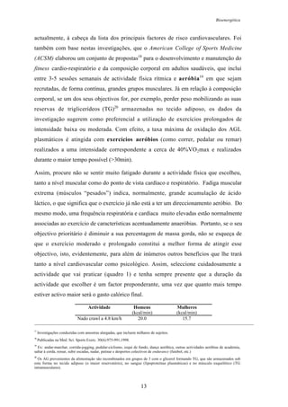 Bioenergética
13
actualmente, à cabeça da lista dos principais factores de risco cardiovasculares. Foi
também com base nestas investigações, que o American College of Sports Medicine
(ACSM) elaborou um conjunto de propostas18
para o desenvolvimento e manutenção do
fitness cardio-respiratório e da composição corporal em adultos saudáveis, que inclui
entre 3-5 sessões semanais de actividade física rítmica e aeróbia19
em que sejam
recrutadas, de forma contínua, grandes grupos musculares. Já em relação à composição
corporal, se um dos seus objectivos for, por exemplo, perder peso mobilizando as suas
reservas de triglicerídeos (TG)20
armazenadas no tecido adiposo, os dados da
investigação sugerem como preferencial a utilização de exercícios prolongados de
intensidade baixa ou moderada. Com efeito, a taxa máxima de oxidação dos AGL
plasmáticos é atingida com exercícios aeróbios (como correr, pedalar ou remar)
realizados a uma intensidade correspondente a cerca de 40%VO2max e realizados
durante o maior tempo possível (>30min).
Assim, procure não se sentir muito fatigado durante a actividade física que escolheu,
tanto a nível muscular como do ponto de vista cardíaco e respiratório. Fadiga muscular
extrema (músculos “pesados”) indica, normalmente, grande acumulação de ácido
láctico, o que significa que o exercício já não está a ter um direccionamento aeróbio. Do
mesmo modo, uma frequência respiratória e cardíaca muito elevadas estão normalmente
associadas ao exercício de características acentuadamente anaeróbias. Portanto, se o seu
objectivo prioritário é diminuir a sua percentagem de massa gorda, não se esqueça de
que o exercício moderado e prolongado constitui a melhor forma de atingir esse
objectivo, isto, evidentemente, para além de inúmeros outros benefícios que lhe trará
tanto a nível cardiovascular como psicológico. Assim, seleccione cuidadosamente a
actividade que vai praticar (quadro 1) e tenha sempre presente que a duração da
actividade que escolher é um factor preponderante, uma vez que quanto mais tempo
estiver activo maior será o gasto calórico final.
Actividade Homens
(kcal/min)
Mulheres
(kcal/min)
Nado crawl a 4.8 km/h 20.0 15.7
17
Investigações conduzidas com amostras alargadas, que incluem milhares de sujeitos.
18
Publicadas na Med. Sci. Sports Exerc. 30(6):975-991,1998.
19
Ex: andar-marchar, corrida-jogging, pedalar-ciclismo, esqui de fundo, dança aeróbica, outras actividades aeróbias de academia,
saltar à corda, remar, subir escadas, nadar, patinar e desportos colectivos de endurance (futebol, etc.)
20
Os AG provenientes da alimentação são recombinados em grupos de 3 com o glicerol formando TG, que são armazenados sob
esta forma no tecido adiposo (o maior reservatório), no sangue (lipoproteínas plasmáticas) e no músculo esquelético (TG
intramusculares).
 
