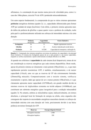 Bioenergética
16
afirmamos, é a constatação de que mesmo numa prova de velocidade pura, como é o
caso dos 100m planos, cerca de 5% do ATP é produzido mitocondrialmente.
Um outro aspecto fundamental, é a compreensão de que os vários sistemas apresentam
potências energéticas distintas (quadro 2), i.e., capacidades diferenciadas para formar
ATP por unidade de tempo (kcal/min). Com efeito, o primeiro sistema apresenta mais
do dobro da potência da glicólise e quase quatro vezes a potência da oxidação, razão
pela qual é o preferencialmente utilizado nos esforços de intensidade máxima e de curta
duração.
Potência
(kcal/min)
Capacidade
(kcal disponíveis)
Factor limitativo
Fosfagénios 36 11 Rápido esgotamento reservas
Glicólise 16 15 Acidose induzida pelo ácido láctico
Oxidação 10 167280 Capacidade de transporte e utilização O2
Quadro 2. Comparação dos sistemas energéticos em termos de potência, de capacidade e do principal
factor limitativo. O sistema dos fosfagénios apesar de ser o mais potente é o de menor capacidade,
enquanto se verifica exactamente o oposto relativamente à oxidação (Brooks et al. 2000).
Já quando nos referimos à capacidade de cada sistema (kcal disponíveis), temos de ter
em consideração as reservas energéticas que cada sistema disponibiliza. Deste modo,
apesar do primeiro sistema ser claramente o mais potente (36kcal/min), i.e., o que mais
rapidamente permite ressintetizar ATP, é também, simultaneamente, o de menor
capacidade (11kcal), uma vez que as reservas de CP são extremamente limitadas
(28mmol/Kg músculo). Comparativamente com o terceiro sistema, verifica-se
exactamente o oposto, dado que apesar de ser o menos potente (10kcal/min), é o que
claramente apresenta maior capacidade (167280kcal), em grande medida devido às
enormes reservas de triglicerídeos existentes no tecido adiposo (141000kcal), que
constituem um substrato energético quase inesgotável para a oxidação mitocondrial
(quadro 3). No entanto, embora as mitocôndrias sejam, indiscutivelmente, em termos
absolutos, o principal local de formação de energia na célula, estes organelos não
conseguem dar resposta às necessidades energéticas musculares durante os esforços de
intensidade máxima com uma duração até 1min, precisamente devido à sua baixa
potência em termos formação de ATP.
Reservas Energia disponível (kcal)
Glicogénio muscular 2 000
Glicogénio hepático 280
 