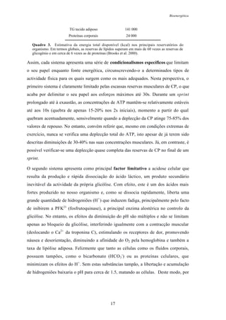Bioenergética
17
TG tecido adiposo 141 000
Proteínas corporais 24 000
Quadro 3. Estimativa da energia total disponível (kcal) nos principais reservatórios do
organismo. Em termos globais, as reservas de lípidos superam em mais de 60 vezes as reservas de
glicogénio e em cerca de 6 vezes as de proteínas (Brooks et al. 2000).
Assim, cada sistema apresenta uma série de condicionalismos específicos que limitam
o seu papel enquanto fonte energética, circunscrevendo-o a determinados tipos de
actividade física para os quais surgem como os mais adequados. Nesta perspectiva, o
primeiro sistema é claramente limitado pelas escassas reservas musculares de CP, o que
acaba por delimitar o seu papel aos esforços máximos até 30s. Durante um sprint
prolongado até à exaustão, as concentrações de ATP mantêm-se relativamente estáveis
até aos 10s (quebra de apenas 15-20% nos 2s iniciais), momento a partir do qual
quebram acentuadamente, sensivelmente quando a deplecção da CP atinge 75-85% dos
valores de repouso. No entanto, convém referir que, mesmo em condições extremas de
exercício, nunca se verifica uma deplecção total do ATP, isto apesar de já terem sido
descritas diminuições de 30-40% nas suas concentrações musculares. Já, em contraste, é
possível verificar-se uma deplecção quase completa das reservas de CP no final de um
sprint.
O segundo sistema apresenta como principal factor limitativo a acidose celular que
resulta da produção e rápida dissociação do ácido láctico, um produto secundário
inevitável da actividade da própria glicólise. Com efeito, este é um dos ácidos mais
fortes produzido no nosso organismo e, como se dissocia rapidamente, liberta uma
grande quantidade de hidrogeniões (H+
) que induzem fadiga, principalmente pelo facto
de inibirem a PFK21
(fosfrutoquinase), a principal enzima alostérica no controlo da
glicólise. No entanto, os efeitos da diminuição do pH são múltiplos e não se limitam
apenas ao bloqueio da glicólise, interferindo igualmente com a contracção muscular
(deslocando o Ca2+
da troponina C), estimulando os receptores de dor, promovendo
náusea e desorientação, diminuindo a afinidade do O2 pela hemoglobina e também a
taxa de lipólise adiposa. Felizmente que tanto as células como os fluídos corporais,
possuem tampões, como o bicarbonato (HCO3
-
) ou as proteínas celulares, que
minimizam os efeitos do H+
. Sem estas substâncias tampão, a libertação e acumulação
de hidrogeniões baixaria o pH para cerca de 1.5, matando as células. Deste modo, por
 