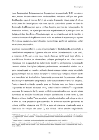 Bioenergética
18
causa da capacidade de tamponamento do organismo, a concentração de H+
permanece
baixa, mesmo durante o exercício de alta intensidade, embora se verifique uma queda
do pH desde o valor de repouso de 7.1, até ao valor de exaustão situado entre 6.4-6.6. A
maior parte dos investigadores tem uma opinião concordante quanto ao facto da
diminuição do pH muscular, que se verifica durante o exercício de curta duração e de
intensidade máxima, ser o principal limitador da performance e a principal causa de
fadiga neste tipo de esforços. No entanto, após um sprint prolongado até à exaustão, o
restabelecimento total do pH muscular de volta aos valores de repouso requer apenas
30-35min de recuperação, sensivelmente o mesmo tempo que leva à lactatemia a voltar
aos níveis de pré-exercício.
Quanto ao sistema oxidativo, os seus principais factores limitativos são, por um lado, a
capacidade de transporte de O2 para os músculos activos (factores centrais) e, por outro,
a extracção de O2 que ocorre nesse tecido (factores periféricos). Com efeito, a
possibilidade humana de desenvolver esforços prolongados está directamente
relacionada com a capacidade do metabolismo oxidativo, habitualmente expressa pelo
consumo máximo de oxigénio (VO2
max), parâmetro que corresponde à máxima taxa a
que o oxigénio pode ser captado e utilizado durante um exercício de grande intensidade
que se prolongue, mais ou menos, no tempo. O caminho que o oxigénio percorre desde
o ar atmosférico até à mitocôndria é constituído por uma série de patamares, cada um
dos quais pode representar um potencial factor condicionante do fluxo de oxigénio.
Assim, a taxa de oxidação muscular pode ser limitada tanto por factores centrais
(capacidade de difusão pulmonar ao O2, débito cardíaco máximo22
e capacidade
sanguínea de transporte do O2) como periféricos (relacionados com características
específicas do músculo esquelético). O factor determinante a nível central é, sem
dúvida, o volume sistólico23
que, em atletas muito bem treinados, pode chegar a atingir
o dobro do valor apresentado por sedentários. As melhorias induzidas pelo treino no
volume sistólico situam-se nos 15-20% e estão directamente relacionadas com a
capacidade do coração em ceder O2 aos tecidos. Vários estudos longitudinais
21
A PFK é inibida quando o pH intracelular desce abaixo de 6.9, dimuindo a taxa da glicólise e a produção de ATP. A um pH de
6.4 a influência do H
+
bloqueia totalmente a glicogenólise, provocando a rápida diminuição das concentrações de ATP e conduzindo
à exaustão.
22
O débito cardíaco é a quantidade de sangue bombeada pelo coração por minuto (em l/min). Q=FCxVS
23
Volume sistólico é a quantidade de sangue bombeada pelo coração durante uma sistole. Num sedentário o valor de repouso situa-
se nos 80-90ml, podendo subir até cerca de 110ml durante o exercício intenso. Num atleta de elite o valor máximo pode chegar a
atingir os 200ml.
 