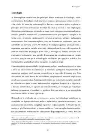 Bioenergética
2
Introdução
A Bioenergética constitui um dos principais blocos temáticos da Fisiologia, sendo
essencialmente dedicada ao estudo dos vários processos químicos que tornam possível a
vida celular do ponto de vista energético. Procura, entre outras coisas, explicar os
principais processos químicos que decorrem na célula e analisar as suas implicações
fisiológicas, principalmente em relação ao modo como esses processos se enquadram no
conceito global de homeostasia2
. A compreensão daquilo que significa “energia” e da
forma como o organismo a pode adquirir, converter, armazenar e utilizar, é a chave para
compreender o funcionamento orgânico tanto nos desportos de rendimento, como nas
actividades de recreação e lazer. O estudo da bioenergética permite entender como a
capacidade para realizar trabalho (exercício) está dependente da conversão sucessiva, de
uma em outra forma de energias. Com efeito, a fisiologia do trabalho muscular e do
exercício é, basicamente, uma questão de conversão de energia química em energia
mecânica, energia essa que é utilizada pelas miofibrilas3
para provocar o deslize dos
miofilamentos, resultando em acção muscular e produção de força.
Para compreender as necessidades energéticas de qualquer modalidade desportiva, tanto
a nível do treino como da competição, é importante conhecê-la profundamente. O
sucesso de qualquer tarefa motora pressupõe que a conversão de energia seja feita
eficazmente, na razão directa das necessidades energéticas dos músculos esqueléticos
envolvidos nessa actividade. Será importante referir que o dispêndio energético depende
de vários factores, entre os quais podemos referir a tipologia do exercício, a frequência,
a duração e intensidade, os aspectos de carácter dietético, as condições de exercitação
(altitude, temperatura e humidade), a condição física do atleta e a sua composição
muscular em termos de fibras (tipo I e II).
Referindo-se à avaliação da performance, alguns investigadores classificam as
actividades em 3 grupos distintos - potência, velocidade e resistência (endurance) - aos
quais associam um sistema energético específico, respectivamente, os fosfatos de alta
energia, a glicólise anaeróbia e o sistema oxidativo. Como exemplos ilustrativos deste
tipo de actividades podemos referir o lançamento do peso (potência), a corrida de 400m
2
Refere-se ao estado de equilíbrio no organismo com respeito a diversas funções e composições químicas dos líquidos e tecidos. É
o conjunto de processos através dos quais se mantém o equilíbrio corporal.
3
Feixes de delicadas fibrilas longitudinais envolvidas por retículo sarcoplasmático e localizadas no interior de uma fibra muscular
esquelética. As fibrilas são constituídas, essencialmente, por miofilamentos ultramicroscópicos espessos (miosina) e delgados
(actina).
 