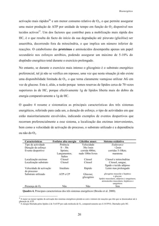 Bioenergética
20
activação mais rápidos26
e um menor consumo relativo de O2, o que permite assegurar
uma maior produção de ATP por unidade de tempo em função do O2 disponível nos
tecidos activos27
. Um dos factores que contribui para a mobilização mais rápida dos
HC, é o que resulta do facto do início da sua degradação até piruvato (glicólise) ser
anaeróbia, decorrendo fora da mitocôndria, o que implica um número inferior de
reacções. O catabolismo das proteínas e aminoácidos desempenha apenas um papel
secundário nos esforços aeróbios, podendo assegurar um máximo de 5-10% do
dispêndio energético total durante o exercício prolongado.
No entanto, se durante o exercício mais intenso o glicogénio é o substrato energético
preferencial, tal já não se verifica em repouso, uma vez que nesta situação já não existe
uma disponibilidade limitada de O2, o que torna claramente vantajoso utilizar AG em
vez de glucose. Esta é, aliás, a razão porque temos reservas de lípidos cerca de 70 vezes
superiores às de HC, porque efectivamente 1g de lípidos liberta mais do dobro da
energia comparativamente a 1g de HC.
O quadro 4 resume e sistematiza as principais características dos três sistemas
energéticos, referindo para cada um, a duração do esforço, o tipo de actividades em que
estão maioritariamente envolvidos, indicando exemplos de eventos desportivos que
recorram preferencialmente a esse sistema, a localização das enzimas intervenientes,
bem como a velocidade de activação do processo, o substrato utilizado e a dependência
ou não do O2.
Características Fosfatos alta energia Glicólise anaer. Sistema oxidativo
Tipo de actividade Potência Velocidade Endurance
Duração do esforço 0 – 30s 30s-1min >2min
Evento desportivo Sprints;
Lançamentos;
Saltos
corrida 400m;
nado 100m livres
corridas 5-10km;
maratona
Localização enzimas Citosol Citosol Citosol e mitocôndrias
Localização substrato Citosol Citosol Citosol, sangue,
fígado e tecido adiposo
Velocidade de activação
do processo
Imediato Rápido Lento mas prolongado
Substrato utilizado ATP e CP Glucose;
glicogénio
glicogénio muscular e hepático
e glucose;
lípidos musculares, adiposos e sanguíneos;
aminoácidos musculares, hepáticos e
sanguíneos
Presença de O2 Não Não Sim
Quadro 4. Principais características dos três sistemas energéticos (Brooks et al. 2000).
26
A maior ou menor rapidez de activação dos sistemas energéticos prende-se com o número de reacções que têm que se desencadear até à
obtenção de ATP.
27
A energia libertada pelos lípidos é de 5.6ATP por cada molécula de O2, comparativamente aos 6.3ATP/O2 libertados pelo HC.
 