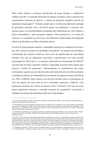 Bioenergética
21
Deste modo, durante os esforços sub-máximos de longa duração, o catabolismo
oxidativo dos HC é o principal fornecedor de energia, no entanto, como o músculo tem
concentrações reduzidas de glucose, a maioria do potencial energético provém da
degradação do glicogénio28
. Contudo, sempre que se verifica uma deplecção acentuada
do glicogénio muscular com a inevitável quebra no rendimento, o exercício sub-
máximo passa a ser prioritariamente assegurado pela mobilização dos AGL (apenas a
baixas intensidades) e pelo glicogénio hepático. Nesta perspectiva, os eventos de
endurance e a qualidade da performance são fortemente condicionados pela deplecção
selectiva do glicogénio nas fibras musculares activas.
O treino de longa duração aumenta a capacidade muscular de oxidação do piruvato e
dos AGL, através do aumento da densidade mitocondrial29
, do aumento da actividade e
concentração das enzimas oxidativas, bem como da capilarização da musculatura
treinada. Este tipo de adaptações musculares, conjuntamente com uma elevada
percentagem de fibras tipo I e os aumentos observados na concentração da LDH-H30
com este tipo de treino, permitem explicar a capacidade acrescida destes atletas para
remover o lactato do organismo31
. Adicionalmente, se considerarmos que várias
investigações sugerem que este tipo de treino pode ainda diminuir, de forma acentuada,
a produção de lactato, por diminuição da concentração de algumas enzimas glicolíticas
(ex: PFK e LDH-M), então começa a ser possível entender como os maratonistas de
elite são capazes de correr mais de 2h a velocidades superiores a 20km/h e com
lactatemias próximas dos valores de repouso (entre 2-3mmol/l). Este tipo de treino
parece igualmente aumentar o conteúdo muscular de mioglobina32
, facilitando o
transporte do oxigénio da membrana celular até às mitocôndrias.
28
As reserves de glicogénio, no fígado e no músculo esquelético, estão limitadas a 2280kcal, o que representa, aproximadamente, a
energia necessária para correr cerca de 32km.
29
As mitocôndrias do músculo esquelético aumentam, tanto em tamanho como em número, com o treino aeróbio, providenciando
ao músculo um metabolismo oxidativo muito mais eficiente. Estudos em que indivíduos não treinados foram submetidas a treino
aeróbio (por ex: 5 unidades de treino semanal de 50min de corrida contínua) durante períodos entre 4-5 meses, evidenciaram
aumentos da densidade mitocondrial de 100-120%.
30
A LDH (lactato desidrogenase) é uma enzima glicolítica que apresenta duas fracções distintas: a fracção muscular (M) e a fracção
cardíaca (H). De ambas as fracções, a LDH-H é a que apresenta uma menor afinidade pelo piruvato, logo a que tem menor
actividade catalítica.
31
A teoria do “shuttle do lactato” de George Brooks baseia-se na ideia de que o lactato é, essencialmente, produzido nas fibras tipo
II (particularmente nas tipo IIb) e removido nas fibras tipo I da musculatura activa. Recentemente este autor desenvolveu esta teoria,
acrescentando-lhe o conceito do “shuttle intracelular do lactato” que permite explicar como ocorre essa remoção nas fibras tipo I.
Este processo resulta do facto da mitocôndria ser capaz de captar e oxidar directamente o lactato, devido à existência de LDH a
nível mitocondrial e à presença de transportadores específicos nas membranas mitocondriais, designados por transportadores de
monocarboxilato (MCT). Em suma, mais mitocôndrias significam uma maior capacidade de remoção do lactato no músculo activo.
32
A mioglobina armazena O2 e liberta-o para a mitocôndria quando este escasseia durante a contracção muscular. Esta reserva de
O2 é utilizada durante a transição de repouso para exercício, providenciando O2 para a mitocôndria no intervalo de tempo que
 