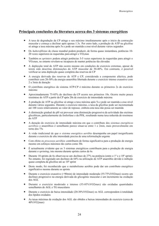 Bioenergética
24
Principais conclusões da literatura acerca dos 3 sistemas energéticos
• A taxa de degradação da CP atinge o seu máximo imediatamente após o início da contracção
muscular e começa a declinar após apenas 1.3s. Por outro lado, a produção de ATP na glicólise
só atinge a taxa máxima após 5s e pode ser mantida a esse nível durante vários segundos
• Os halterofilistas de classe mundial podem produzir, de forma quase instantânea, potências 10-
20 vezes superiores às requeridas para atingir o VO2max
• Também os sprinters podem atingir potências 3-5 vezes superiores às requeridas para atingir o
VO2max, no entanto revelam-se incapazes de manter potências tão elevadas
• A deplecção total de ATP não ocorre mesmo em condições de exercício extremas, apesar de
terem sido descritas diminuições do ATP muscular de 30-40%. Em contraste, é possível
verificar-se uma deplecção quase completa das reservas de CP
• A energia derivada das reservas de ATP e CP, considerada a componente aláctica, pode
contribuir com 20-30% da energia anaeróbia libertada durante o exercício intenso exaustivo com
2 a 3min de duração
• O contributo energético do sistema ATP-CP é máximo durante os primeiros 2s de exercício
máximo
• Aproximadamente 75-85% do declíneo da CP ocorre nos primeiros 10s. Ocorre muito pouca
ressíntese do ATP a partir da CP após 20s de exercício de intensidade máxima
• A produção de ATP na glicólise só atinge a taxa máxima após 5s e pode ser mantida a esse nível
durante vários segundos. Durante o exercício máximo, a taxa da glicólise pode ser incrementada
até 100 vezes relativamente ao valor de repouso, embora esta taxa não possa ser mantida
• A diminuição gradual do pH vai provocar uma diminuição progressiva da actividade das enzimas
glicolíticas, particularmente da fosforilase e da PFK, resultando numa taxa reduzida de ressíntese
do ATP
• A duração do exercício de intensidade máxima em que o contributo dos sistemas energéticos
aeróbios e anaeróbios é semelhante parece situar-se entre 1 e 2min, mais provavelmente em
torno dos 75s
• A visão tradicional de que o sistema energético aeróbio desempenha um papel insignificante
durante o exercício de alta intensidade precisa de uma reformulação urgente
• Com efeito os processos aeróbios contribuem de forma significativa para a produção de energia
mesmo em esforços máximos tão curtos como 30s
• É actualmente evidente que os 3 sistemas energéticos contribuem para a produção de energia
durante o sprinting, isto mesmo durante sprints curtos de 6s
• Durante 10 sprints de 6s observou-se um declíneo de 27% na potência (entre o 1º e o 10º sprint).
No entanto, foi registado um declíneo de 64% na utilização de ATP anaeróbio devido à inibição
quase completa da glicólise até ao 10º sprint
• Deste modo, foi reconhecido que o metabolismo aeróbio pode dar um contributo energético
significativo mesmo durante os sprints
• Durante o exercício exaustivo (>90min) de intensidade moderada (55-75%VO2max) ocorre um
declíneo progressivo na energia derivada do glicogénio muscular e um incremento na oxidação
dos AGL
• Durante o exercício moderado e intenso (55-85%VO2max) são oxidadas quantidades
semelhantes de AGL e TG musculares
• Durante o exercício de baixa intensidade (20-30%VO2max) os AGL correspondem à totalidade
dos lípidos oxidados
• As taxas máximas de oxidação dos AGL são obtidos a baixas intensidades de exercício (cerca de
40%VO2max)
 