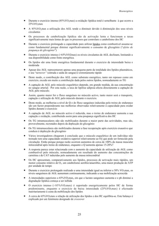 Bioenergética
25
• Durante o exercício intenso (85%VO2max) a oxidação lipídica total é semelhante à que ocorre a
25%VO2max
• A 85%VO2max a utilização dos AGL tende a diminuir devido à diminuição dos seus níveis
circulantes
• Os processos de catabolização lípídica são de activação lenta e funcionam a taxas
significativamente mais lentas do que os processos que controlam o catabolismo dos HC
• Durante o exercício prolongado a capacidade para utilizar lípidos como combustível assume-se
como fundamental porque diminui significativamente o consumo de glicogénio (“efeito de
poupança do glicogénio”)
• Durante o exercício intenso (>65%VO2max) os níveis circulantes de AGL declinam, limitando a
sua disponibilidade como fonte energética.
• Os lípidos são uma fonte energética fundamental durante o exercício de intensidade baixa e
moderada
• Apesar dos AGL representarem apenas uma pequena parte da totalidade dos lípidos plasmáticos,
o seu “turnover” (entrada e saída do sangue) é extremamente rápido
• Deste modo, a contribuição dos AGL como substrato energético, tanto em repouso como em
exercício, excede em muito a contribuição dada pelos outros lípidos, nomeadamente os TG
• A captação de AGL pelo músculo esquelético depende, em grande medida, da sua concentração
no sangue arterial. Por esta razão, a taxa de lipólise adiposa afecta directamente a captação de
AGL pelo músculo.
• Assim, quanto maior for o fluxo sanguíneo no músculo activo, tanto maior será o transporte,
captação e utilização de AGL pelo músculo durante o exercício.
• Deste modo, as melhorias a nível do Q e do fluxo sanguíneo induzidas pelo treino de endurance
são um factor preponderante nas melhorias observadas relativamente à capacidade para oxidar
lípidos durante o exercício
• A captação de AGL no músculo activo é reduzida, mas o treino de endurance aumenta a sua
captação e oxidação, contribuindo assim para uma poupança significativa dos HC
• Os TG intramusculares não são mobilizados durante a maior parte das actividades, mas são,
provavelmente, recrutados depois da deplecção do glicogénio
• Os TG intramusculares são mobilizados durante a fase recuperação após exercício exaustivo que
conduza à deplecção do glicogénio
• Vários investigadores chegaram à conclusão que o músculo esquelético de um indivíduo não
treinado tem uma capacidade oxidativa superior relativamente ao O2 que pode ser fornecido pela
circulação. Então porque porque razão ocorrem aumentos de cerca de 100% da massa muscular
mitocondrial após treino de endurance, enquanto o Q aumenta apenas 15-20%?
• A resposta parece estar relacionada com o aumento da capacidade de utilização de AGL como
combustível pelo músculo, nomeadamente em resultado do aumento das concentrações de
carnitina e de CAT induzidas pelo aumento da massa mitocondrial
• Os HC apresentam, comparativamente aos lípidos, processos de activação mais rápidos, um
menor consumo relativo de O2, um catabolismo aeróbio/anaeróbio, uma maior produção de ATP
por unidade de tempo
• Durante o exercício prolongado realizado a uma intensidade igual ou inferior a 50% VO2max, os
níveis sanguíneos de AGL aumentam continuamente, indicando a sua mobilização acrescida
• A intensidades superiores a 65%VO2max, em que o lactato sanguíneo aumenta e o ph diminui a
degradação lipídica começa a ser inibida
• O exercício intenso (>85%VO2max) é suportado energeticamente pelos HC de forma
predominante, enquanto o exercício de baixa intensidade (25%VO2max) é efectuado
mairitariamente à custa da mobilização dos lípidos
• A cerca de 65%VO2max a relação de utilização dos lípidos e dos HC equilíbra-se. Este balanço é
explicado por um fenómeno designado de crossover
 