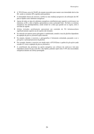 Bioenergética
26
• A 70%VO2max cerca de 50-60% da energia necessária para manter esta intensidade deriva dos
HC, sendo os restantes 40% supridos pelas gorduras
• A intensidades baixas de exercício, verifica-se uma mudança progressiva da utilização dos HC
para os lípidos como substratos energéticos
• Apesar de todos os tipos de substratos energéticos contribuirem para suportar a performance na
maratona, os HC, e não os lípidos, apresentam-se como a principal fonte. De facto, os sistemas
energéticos são interdependentes, sendo errado ter a ideia que quando um se esgota, outro é
activado de seguida
• Atletas treinados aerobiamente apresentam um conteúdo de TG intramusculares
significativamente superior aos de sujeitos não treinados
• No músculo em repouso pouco glicogénio é catabolizado, estando a taxa de glicólise dependente
da captação de glucose plasmática pelo músculo
• No entanto, durante o exercício, a glicogenólise é fortemente estimulada, passando a ser o
glicogénio o principal precursor da glicólise
• Por exemplo, durante o exercício em steady-state a 65%VO2max a quebra de glicogénio pode
exceder 4-5 vezes a captação de glucose plasmática
• A contribuição das proteínas no aporte energético aos esforços de endurance tem uma
importância menor do que a dos HC e dos lípidos, podendo suprir entre 5-10% das necessidades
energéticas durante um esforço prolongado
 