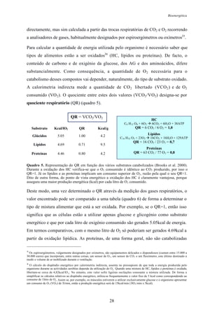 Bioenergética
28
directamente, mas sim calculada a partir das trocas respiratórias de CO2 e O2 recorrendo
a analisadores de gases, habitualmente designados por espiroergómetros ou oxímetros35
.
Para calcular a quantidade de energia utilizada pelo organismo é necessário saber que
tipos de alimentos estão a ser oxidados36
(HC, lípidos ou proteínas). De facto, o
conteúdo de carbono e de oxigénio da glucose, dos AG e dos aminoácidos, difere
substancialmente. Como consequência, a quantidade de O2 necessária para o
catabolismo desses compostos vai depender, naturalmente, do tipo de substrato oxidado.
A calorimetria indirecta mede a quantidade de CO2 libertado (VCO2) e de O2
consumido (VO2). O quociente entre estes dois valores (VCO2/VO2) designa-se por
quociente respiratório (QR) (quadro 5).
Quadro 5. Representação do QR em função dos vários substratos catabolizados (Brooks et al. 2000).
Durante a oxidação dos HC verifica-se que o O2 consumido é idêntico ao CO2 produzido, por isso o
QR=1. Já os lípidos e as proteínas implicam um consumo superior de O2, razão pela qual o seu QR<1.
Dito de outra forma, do ponto de vista energético a oxidação dos HC é claramente vantajosa, porque
assegura uma maior produção energética (kcal) por cada litro de O2 consumido.
Deste modo, uma vez determinado o QR através da medição dos gases respiratórios, o
valor encontrado pode ser comparado a uma tabela (quadro 6) de forma a determinar o
tipo de mistura alimentar que está a ser oxidada. Por exemplo, se o QR=1, então isso
significa que as células estão a utilizar apenas glucose e glicogénio como substrato
energético e que por cada litro de oxigénio consumido são gerados 5.05kcal de energia.
Em termos comparativos, com o mesmo litro de O2 só poderiam ser gerados 4.69kcal a
partir da oxidação lipídica. As proteínas, de uma forma geral, não são catabolizadas
35
Os espiroergómetros, vulgarmente designados por oxímetros, são equipamentos delicados e dispendiosos (custam entre 15.000 a
30.000 euros) que incorporam, entre outras coisas, um sensor de O2, um sensor de CO2 e um fluxómetro, este último destinado a
medir o volume de ar mobilizado durante a ventilação.
36
O cálculo do dispêndio energético por calorimetria indirecta, assenta no pressuposto de que toda a energia produzida pelo
organismo durante as actividades aeróbias depende da utilização do O2. Quando uma mistura de HC, lípidos e proteínas é oxidada,
libertam-se cerca de 4,82kcal/lO2. No entanto, este valor sofre ligeiras oscilações consoante a mistura utilizada. De forma a
simplificar os cálculos relativos ao dispêndio energético, utiliza-se frequentemente o valor fixo de 5 kcal como correspondendo ao
consumo de 1litro de O2. Assim se, por exemplo, os músculos estiverem a utilizar exclusivamente glucose e o organismo apresentar
um consumo de O2 (VO2) de 3l/min, então a produção energética será de 15kcal/min (3lO2/min x 5kcal).
HC
C6 H12 O6 + 6O2 6CO2 + 6H2O + 38ATP
QR = 6 CO2 / 6 O2 = 1,0
Lípidos
C16 H32 O2 + 23O2 16CO2 + 16H2O + 129ATP
QR = 16 CO2 / 23 O2 = 0,7
Proteínas
QR = 63 CO2 / 77 O2 = 0,84.20.804.46Proteínas
9.50.714.69Lípidos
4.21.005.05Glúcidos
Kcal/gQRKcal/lO2Substrato
QR = VCO2/VO2
 