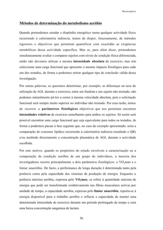 Bioenergética
30
Métodos de determinação do metabolismo aeróbio
Quando pretendemos estudar o dispêndio energético numa qualquer actividade física
recorrendo à calorimetria indirecta, temos de dispor, forçosamente, de métodos
rigorosos e objectivos que permitam quantificar com exactidão as exigências
metabólicas dessa actividade específica. Mas se, para além disso, pretendemos
simultaneamente avaliar e comparar sujeitos com níveis de condição física diferenciada,
então não devemos utilizar a mesma intensidade absoluta de exercício, mas sim
seleccionar uma carga funcional que apresente o mesmo impacto fisiológico para cada
um dos testados, de forma a podermos retirar qualquer tipo de conclusão válida dessa
investigação.
Por outras palavras, se queremos determinar, por exemplo, as diferenças na taxa de
utilização de AGL durante o exercício, entre um fundista e um sujeito não treinado, não
podemos naturalmente pô-los a correr à mesma velocidade absoluta, pois a solicitação
funcional será sempre muito superior no indivíduo não treinado. Por essa razão, temos
de recorrer a parâmetros fisiológicos objectivos que nos permitam encontrar
intensidades relativas de exercício semelhantes para ambos os sujeitos. Só assim será
possível encontrar uma carga funcional que seja equivalente para todos os testados, de
forma a podermos passar à fase seguinte que, no caso do exemplo apresentado, seria a
comparação do consumo lipídico recorrendo à calorimetria indirecta (medindo o QR)
e/ou medindo directamente a concentração plasmática de AGL durante a actividade
escolhida.
Por este motivo, quando os propósitos do estudo envolvem a caracterização ou a
comparação da condição aeróbia de um grupo de indivíduos, a maioria dos
investigadores recorre principalmente a dois parâmetros fisiológicos: o VO2max e o
limiar anaeróbio. De facto, a performance de longa duração é determinada tanto pela
potência como pela capacidade dos sistemas de produção de energia. Enquanto a
potência máxima aeróbia, expressa pelo VO2max, se refere à quantidade máxima de
energia que pode ser transformada oxidativamente nas fibras musculares activas por
unidade de tempo, a capacidade aeróbia, expressa pelo limiar anaeróbio, reporta-se à
energia disponível para o trabalho aeróbio e reflecte a capacidade de manter uma
determinada intensidade de exercício durante um período prolongado de tempo e com
uma baixa concentração sanguínea de lactato.
 