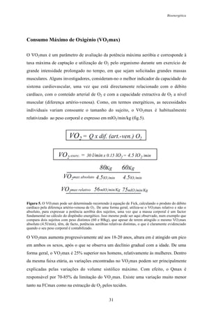 Bioenergética
31
Consumo Máximo de Oxigénio (VO2max)
O VO2max é um parâmetro de avaliação da potência máxima aeróbia e corresponde à
taxa máxima de captação e utilização de O2 pelo organismo durante um exercício de
grande intensidade prolongado no tempo, em que sejam solicitadas grandes massas
musculares. Alguns investigadores, consideram-no o melhor indicador da capacidade do
sistema cardiovascular, uma vez que está directamente relacionado com o débito
cardíaco, com o conteúdo arterial de O2 e com a capacidade extractiva de O2 a nível
muscular (diferença artério-venosa). Como, em termos energéticos, as necessidades
individuais variam consoante o tamanho do sujeito, o VO2max é habitualmente
relativizado ao peso corporal e expresso em mlO2/min/kg (fig.5).
VO2 = Q x dif. (art.-ven.) O2
VO2 exerc. = 30 l/min x 0.15 lO2 = 4.5 lO2 /min
VO2max relativo
80Kg 60Kg
56mlO2/min/Kg 75mlO2/min/Kg
VO2max absoluto 4.5lO2/min 4.5lO2/min
Figura 5. O VO2max pode ser determinado recorrendo à equação de Fick, calculando o produto do débito
cardíaco pela diferença artério-venosa de O2. De uma forma geral, utiliza-se o VO2max relativo e não o
absoluto, para expressar a potência aeróbia dos sujeitos, uma vez que a massa corporal é um factor
fundamental no cálculo do dispêndio energético. Isso mesmo pode ser aqui observado, num exemplo que
compara dois sujeitos com peso distintos (60 e 80kg), que apesar de terem atingido o mesmo VO2max
absoluto (4.5l/min), têm, de facto, potências aeróbias relativas distintas, o que é claramente evidenciado
quando o seu peso corporal é contabilizado.
O VO2max aumenta progressivamente até aos 18-20 anos, altura em é atingido um pico
em ambos os sexos, após o que se observa um declínio gradual com a idade. De uma
forma geral, o VO2max é 25% superior nos homens, relativamente às mulheres. Dentro
da mesma faixa etária, as variações encontradas no VO2max podem ser principalmente
explicadas pelas variações do volume sistólico máximo. Com efeito, o Qmax é
responsável por 70-85% da limitação do VO2max. Existe uma variação muito menor
tanto na FCmax como na extracção de O2 pelos tecidos.
 