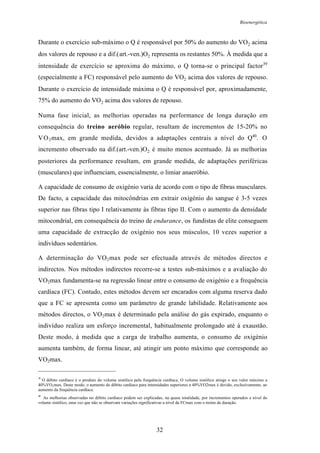 Bioenergética
32
Durante o exercício sub-máximo o Q é responsável por 50% do aumento do VO2 acima
dos valores de repouso e a dif.(art.-ven.)O2 representa os restantes 50%. À medida que a
intensidade de exercício se aproxima do máximo, o Q torna-se o principal factor39
(especialmente a FC) responsável pelo aumento do VO2 acima dos valores de repouso.
Durante o exercício de intensidade máxima o Q é responsável por, aproximadamente,
75% do aumento do VO2 acima dos valores de repouso.
Numa fase inicial, as melhorias operadas na performance de longa duração em
consequência do treino aeróbio regular, resultam de incrementos de 15-20% no
VO2max, em grande medida, devidos a adaptações centrais a nível do Q40
. O
incremento observado na dif.(art.-ven.)O2 é muito menos acentuado. Já as melhorias
posteriores da performance resultam, em grande medida, de adaptações periféricas
(musculares) que influenciam, essencialmente, o limiar anaeróbio.
A capacidade de consumo de oxigénio varia de acordo com o tipo de fibras musculares.
De facto, a capacidade das mitocôndrias em extrair oxigénio do sangue é 3-5 vezes
superior nas fibras tipo I relativamente às fibras tipo II. Com o aumento da densidade
mitocondrial, em consequência do treino de endurance, os fundistas de elite conseguem
uma capacidade de extracção de oxigénio nos seus músculos, 10 vezes superior a
indivíduos sedentários.
A determinação do VO2max pode ser efectuada através de métodos directos e
indirectos. Nos métodos indirectos recorre-se a testes sub-máximos e a avaliação do
VO2max fundamenta-se na regressão linear entre o consumo de oxigénio e a frequência
cardíaca (FC). Contudo, estes métodos devem ser encarados com alguma reserva dado
que a FC se apresenta como um parâmetro de grande labilidade. Relativamente aos
métodos directos, o VO2max é determinado pela análise do gás expirado, enquanto o
indivíduo realiza um esforço incremental, habitualmente prolongado até à exaustão.
Deste modo, à medida que a carga de trabalho aumenta, o consumo de oxigénio
aumenta também, de forma linear, até atingir um ponto máximo que corresponde ao
VO2max.
39
O débito cardíaco é o produto do volume sistólico pela frequência cardíaca. O volume sistólico atinge o seu valor máximo a
40%VO2max. Deste modo, o aumento do débito cardíaco para intensidades superiores a 40%VO2max é devido, exclusivamente, ao
aumento da frequência cardíaca.
40
As melhorias observadas no débito cardíaco podem ser explicadas, na quase totalidade, por incrementos operados a nível do
volume sistólico, uma vez que não se observam variações significativas a nível da FCmax com o treino de duração.
 