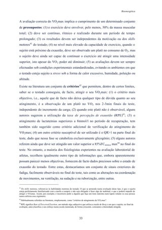 Bioenergética
33
A avaliação correcta do VO2max implica o cumprimento de um determinado conjunto
de pressupostos: (1) o exercício deve envolver, pelo menos, 50% da massa muscular
total; (2) deve ser contínuo, rítmico e realizado durante um período de tempo
prolongado; (3) os resultados devem ser independentes da motivação ou dos skills
motores41
do testado; (4) no nível mais elevado da capacidade de exercício, quando o
sujeito está próximo da exaustão, deve ser observado um platô no consumo de O2, mas
o sujeito deve ainda ser capaz de continuar o exercício até atingir uma intensidade
superior, isto apesar do VO2 poder até diminuir; (5) as avaliações devem ser sempre
efectuadas sob condições experimentais estandardizadas, evitando os ambientes em que
o testado esteja sujeito a stress sob a forma de calor excessivo, humidade, poluição ou
altitude.
Existe na literatura um conjunto de critérios42
que permitem, dentro de certos limites,
saber se o testado conseguiu, de facto, atingir o seu VO2max: (1) o critério mais
objectivo, i.e., aquele que de facto não deixa qualquer tipo de dúvida quanto ao seu
atingimento, é a observação de um platô no VO2 nos 2-3min finais do teste,
independente do incremento da carga; (2) quando este platô não é observável, alguns
autores sugerem a utilização da taxa de percepção de exaustão (RPE)43
; (3) o
atingimento de lactatemias superiores a 8mmol/l no período de recuperação, tem
também sido sugerido como critério adicional de verificação do atingimento do
VO2max; (4) um outro critério susceptível de ser utilizado é o QR>1 na parte final do
teste, dado que nessa fase se cataboliza exclusivamente glicogénio; (5) alguns autores
referem ainda que deve ser atingido um valor superior a 85%FCteórica max44
no final do
teste. No entanto, a maioria dos fisiologistas experientes na avaliação laboratorial de
atletas, recolhem igualmente outro tipo de informações que, embora aparentemente
possam parecer menos objectivas, fornecem de facto dados preciosos sobre o estado de
exaustão do testado. Entre estas, destacaríamos um conjunto de sinais exteriores de
fadiga, facilmente observáveis no final do teste, tais como as alterações na coordenação
de movimentos, na ventilação, na sudação e na ruborização, entre outras.
41
Os skills motores, referem-se às habilidades motoras do testado. O que se pretende numa avaliação deste tipo, é que o sujeito
esteja perfeitamente familiarizado com a tarefa a cumprir e não seja obrigado a fazer algo de inabitual, o que o poderá impedir de
atingir o VO2max. Assim, por exemplo, é incorrecto pedir a alguém que faça um teste máximo num tapete rolante se essa pessoa
nunca utilizou esse ergómetro.
42
Habitualmente referidos na literatura, simplesmente, como “critérios de atingimento do VO2max”.
43
RPE significa Rate of Perceived Exertion, um método algo subjectivo que utiliza a escala de Borg e em que o sujeito, no final da
avaliação, auto-classifica o seu esforço numa escala numerada, de forma crescente, consoante a intensidade atingida.
 