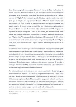 Bioenergética
34
Com efeito, num grande número de avaliações não é observável um platô no final do
teste e, nesse caso, deveremos verificar se, pelo menos dois critérios de atingimento, são
alcançados. Se tal não suceder, então não se deverá falar em determinação de VO2max,
mas sim de VO2pico45
. Em torno desta questão, há alguns aspectos que importa referir
para que o VO2pico não seja confundido com o VO2max, nomeadamente: (1)
normalmente o VO2max não pode ser determinado com exercício realizado apenas com
a parte superior do corpo, porque um indivíduo não treinado entra rapidamente em
fadiga local com este tipo de exercício; (2) o valor máximo do VO2 atingido num
ergómetro de braços corresponde a cerca de 70% do VO2max determinado em tapete
rolante (a diferença é muito menor em remadores e canoístas), por isso deve designar-se
por VO2pico; (3) o VO2max quando determinado em cicloergómetro é 10-15% inferior
ao encontrado em tapete rolante, por isso deve ser igualmente designado por VO2pico.
Com efeito, os skills na bicicleta e o peso corporal (não transportado) afectam os
resultados.
Gostaríamos ainda de referir que vários autores referem um conjunto de vantagens
resultantes da utilização do VO2max, relativamente a outros parâmetros fisiológicos,
nomeadamente: (1) ser o parâmetro que apresenta maiores correlações com a resistência
de curta duração (esforços máximos entre 3 e 10min); (2) a existência de protocolos de
avaliação que permitem que num único teste de detecção do VO2max possam ser
igualmente determinados outros parâmetros, tais como a economia de corrida, a
utilização percentual de VO2, ou o limiar anaeróbio ventilatório; (3) o facto da sua
avaliação não implicar o recurso a métodos invasivos.
No entanto, já outros autores referem um número significativo de desvantagens,
nomeadamente: (1) implicar a utilização de equipamento dispendioso; (2) ser difícil
efectuar a transferência dos dados para o trabalho de campo do atleta; (3) o facto de,
habitualmente, implicar avaliação laboratorial; (4) o equipamento utilizado acarretar um
desconforto significativo para o testado; (5) ser um critério insuficiente para a avaliação
da resistência de média (esforços entre 10 e 30min) e longa duração (>30min); (6) ser
um teste máximo, o que implica que o testado seja levado até à exaustão.
44
A FC teórica máxima pode ser calculada pela fórmula de Karvonen (Fcteóricamax=220-idade).
45
Em inglês VO2 peak
 