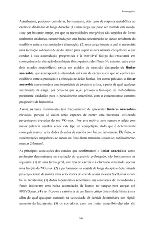 Bioenergética
36
Actualmente, podemos considerar, basicamente, dois tipos de resposta metabólica ao
exercício dinâmico de longa duração: (1) uma carga que pode ser mantida em steady-
state por bastante tempo, em que as necessidades energéticas são supridas de forma
totalmente oxidativa, caracterizada por uma baixa concentração de lactato resultante do
equilíbrio entre a sua produção e eliminação; (2) uma carga durante a qual é necessária
uma formação adicional de ácido láctico para suprir as necessidades energéticas, o que
conduz à sua acumulação progressiva e à inevitável fadiga daí resultante em
consequência da alteração do ambiente físico-químico das fibras. No entanto, entre estes
dois estados metabólicos, existe um estádio de transição designado de limiar
anaeróbio, que corresponde à intensidade máxima de exercício em que se verifica um
equilíbrio entre a produção e a remoção de ácido láctico. Por outras palavras, o limiar
anaeróbio corresponde a uma intensidade de exercício crítica, a partir da qual qualquer
incremento da carga, por pequeno que seja, provoca a transição do metabolismo
puramente oxidativo para o parcialmente anaeróbio, com o concomitante aumento
progressivo da lactatemia.
Assim, os bons maratonistas tem forçosamente de apresentar limiares anaeróbios
elevados, porque só assim serão capazes de correr uma maratona utilizando
percentagens elevadas do seu VO2max. Por este motivo, nem sempre o atleta com
maior potência aeróbia vence este tipo de competição, dado que é determinante
conseguir manter velocidades elevadas de corrida com baixas lactatemias. De facto, as
concentrações sanguíneas de lactato no final duma maratona situam-se, habitualmente,
entre as 2-3mmo/l.
As principais conclusões dos estudos que confirmaram o limiar anaeróbio como
parâmetro determinante na avaliação do exercício prolongado, são basicamente as
seguintes: (1) de uma forma geral, este tipo de exercício é efectuado utilizando apenas
uma fracção do VO2max; (2) a performance na corrida de longa duração é determinada
pela capacidade de manter altas velocidades de corrida a uma elevada %VO2max e com
baixa lactatemia; (3) dados laboratoriais recolhidos em corredores de meio-fundo e
fundo indicaram uma baixa acumulação de lactato no sangue para cargas até
80%VO2max; (4) verificou-se a existência de um limite crítico (intensidade limiar) para
além do qual qualquer aumento na velocidade de corrida determinava um rápido
aumento da lactatemia; (5) os corredores com um limiar anaeróbio elevado são
 