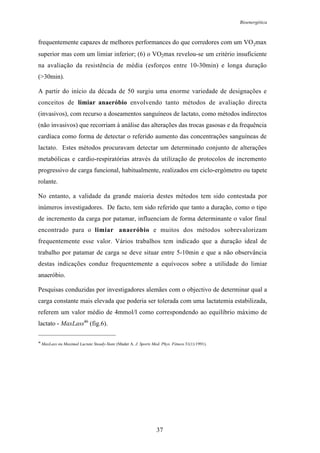 Bioenergética
37
frequentemente capazes de melhores performances do que corredores com um VO2max
superior mas com um limiar inferior; (6) o VO2max revelou-se um critério insuficiente
na avaliação da resistência de média (esforços entre 10-30min) e longa duração
(>30min).
A partir do início da década de 50 surgiu uma enorme variedade de designações e
conceitos de limiar anaeróbio envolvendo tanto métodos de avaliação directa
(invasivos), com recurso a doseamentos sanguíneos de lactato, como métodos indirectos
(não invasivos) que recorriam à análise das alterações das trocas gasosas e da frequência
cardíaca como forma de detectar o referido aumento das concentrações sanguíneas de
lactato. Estes métodos procuravam detectar um determinado conjunto de alterações
metabólicas e cardio-respiratórias através da utilização de protocolos de incremento
progressivo de carga funcional, habitualmente, realizados em ciclo-ergómetro ou tapete
rolante.
No entanto, a validade da grande maioria destes métodos tem sido contestada por
inúmeros investigadores. De facto, tem sido referido que tanto a duração, como o tipo
de incremento da carga por patamar, influenciam de forma determinante o valor final
encontrado para o limiar anaeróbio e muitos dos métodos sobrevalorizam
frequentemente esse valor. Vários trabalhos tem indicado que a duração ideal de
trabalho por patamar de carga se deve situar entre 5-10min e que a não observância
destas indicações conduz frequentemente a equívocos sobre a utilidade do limiar
anaeróbio.
Pesquisas conduzidas por investigadores alemães com o objectivo de determinar qual a
carga constante mais elevada que poderia ser tolerada com uma lactatemia estabilizada,
referem um valor médio de 4mmol/l como correspondendo ao equilíbrio máximo de
lactato - MaxLass46
(fig.6).
46
MaxLass ou Maximal Lactate Steady-State (Mader A. J. Sports Med. Phys. Fitness 31(1):1991).
 