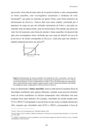 Bioenergética
39
que envolve vários dias de testes antes de ser possível calcular o valor correspondente
ao limiar anaeróbio, estes investigadores conceberam e validaram um teste
incremental47
, que podia ser realizado em apenas 25min, como forma alternativa de
determinação do MaxLass. Trata-se dum teste muito simples, constituído por 4
patamares de carga em que são utilizados incrementos de 0.4m/s e que pode ser
realizado, tanto em tapete rolante, como no terreno (fig.8). Este método, que utiliza um
valor fixo de lactatemia como forma de calcular o limiar anaeróbio, foi desenvolvido
após estes investigadores terem verificado que uma carga de 4mmol/l na curva de
performance do lactato correspondia ao MaxLass, razão pela qual este método é
também conhecido por limiar das 4mmol/l48
.
0
1
2
3
4
5
6
Rep. 4,6 5 5,4 5,8
lactatemia(mmol/l)
velocidade corrida(m/s)
Limiaranaeróbio
Figura 8. Determinação do limiar anaeróbio num fundista de elite, recorrendo a um teste de
corrida incremental realizado em tapete rolante e composto por 4 patamares (4.6, 5.0, 5.4 e 5.8m/s)
com 6min de duração. O valor correspondente ao limiar (5.5m/s) foi determinado por interpolação
linear a partir dos dois pontos situados, respectivamente, acima e abaixo das 4mmol/l. Este método
foi validado por Heck e colaboradores (1985) com base no MaxLass.
Uma vez determinado o limiar anaeróbio, torna-se então possível encontrar faixas de
intensidade semelhantes para sujeitos diferentes, tornando assim possível encontrar
zonas de treino semelhantes ou efectuar comparações entre indivíduos com uma
condição física muito diferente. Por exemplo, velocidades de corrida situadas entre
72.5% e 80%V4
49
correspondem à zona de treino em que ocorre a oxidação máxima dos
AGL, enquanto que velocidades entre 92.5% e 100%V4 correspondem à faixa de
47
Heck H. Laktat in der Leistungsdiagnostik. Schorndorf: Hofmann, 1990
48
Heck H, Mader A, Hess G, Mücke S, Müller R e Hollmann W. Justification of the 4mmol/l lactate threshold. Int. J. Sports Med.
6:117-130, 1985
49
V4 significa a velocidade de corrida correspondente a uma concentração sanguínea de 4mmol/l de lactato, ou seja a velocidade
correspondente ao limiar anaeróbio.
 