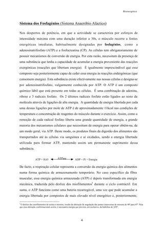 Bioenergética
4
Sistema dos Fosfagénios (Sistema Anaeróbio Aláctico)
Nos desportos de potência, em que a actividade se caracteriza por esforços de
intensidade máxima com uma duração inferior a 30s, o músculo recorre a fontes
energéticas imediatas, habitualmente designadas por fosfagénios, como a
adenosinatrifosfato (ATP) e a fosfocreatina (CP). As células tem obrigatoriamente de
possuir mecanismos de conversão de energia. Por esta razão, necessitam da presença de
uma substância que tenha a capacidade de acumular a energia proveniente das reacções
exergónicas (reacções que libertam energia). É igualmente imprescindível que esse
composto seja posteriormente capaz de ceder essa energia às reacções endergónicas (que
consomem energia). Esta substância existe efectivamente nas nossas células e designa-se
por adenosinatrifosfato, vulgarmente conhecida por ATP. O ATP é um composto
químico lábil que está presente em todas as células. É uma combinação de adenina,
ribose e 3 radicais fosfato. Os 2 últimos radicais fosfato estão ligados ao resto da
molécula através de ligações de alta energia. A quantidade de energia libertada por cada
uma dessas ligações por mole de ATP é de aproximadamente 11kcal nas condições de
temperatura e concentração de reagentes do músculo durante o exercício. Assim, como a
remoção de cada radical fosfato liberta uma grande quantidade de energia, a grande
maioria dos mecanismos celulares que necessitam de energia para operar obtêm-na, de
um modo geral, via ATP. Deste modo, os produtos finais da digestão dos alimentos são
transportados até às células via sanguínea e aí oxidados, sendo a energia libertada
utilizada para formar ATP, mantendo assim um permanente suprimento dessa
substância.
De facto, a respiração celular representa a conversão da energia química dos alimentos
numa forma química de armazenamento temporário. No caso específico da fibra
muscular, essa energia química armazenada (ATP) é depois transformada em energia
mecânica, traduzida pelo deslize dos miofilamentos5
durante o ciclo contráctil. Em
suma, o ATP funciona como uma bateria recarregável, uma vez que pode acumular a
energia libertada por compostos de mais elevado nível energético e, posteriormente,
5
O deslize dos miofilamentos de actina e miosina, resulta da alteração da angulação das pontes transversas de miosina de 90º para 45º. Para
que essa alteração conformacional ocorra, é necessária energia que provém, em exclusivo, da hidrólise de ATP.
ATP + H2O ATPase ADP + Pi + Energia
 