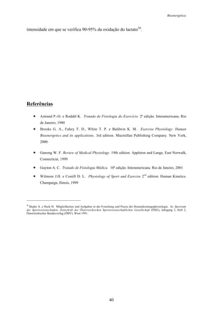 Bioenergética
40
intensidade em que se verifica 90-95% da oxidação do lactato50
.
Referências
• Astrand P.-O. e Rodahl K. Tratado de Fisiologia do Exercício. 2ª edição. Interamericana. Rio
de Janeiro, 1980
• Brooks G. A., Fahey T. D., White T. P. e Baldwin K. M. Exercise Physiology: Human
Bioenergetics and its applications. 3rd edition. Macmillan Publishing Company. New York,
2000
• Ganong W. F. Review of Medical Physiology. 19th edition. Appleton and Lange, East Norwalk,
Connecticut, 1999
• Guyton A. C. Tratado de Fisiologia Médica. 10ª edição. Interamericana. Rio de Janeiro, 2001
• Wilmore J.H. e Costill D. L. Physiology of Sport and Exercise 2
nd
edition. Human Kinetics.
Champaign, Ilinois, 1999
50
Mader A. e Heck H. Möglichkeiten und Aufgaben in der Forschung und Praxis der Humanleistungsphysiologie. In: Spectrum
der Sportwissenschaften, Zeitschrift der Österreichischen Sportwissenschaftlichen Gesellschaft (ÖSG), Jahrgang 3, Heft 2,
Österreichischer Bundesverlag (ÖBV), Wien 1991.
 