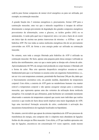 Bioenergética
5
cedê-la para formar compostos de menor nível energético ou para ser utilizada, por
exemplo, na contracção muscular.
A grande função dos 3 sistemas energéticos é, precisamente, formar ATP para a
contracção muscular, uma vez que o músculo esquelético é incapaz de utilizar
directamente a energia proveniente da degradação dos grandes compostos energéticos
provenientes da alimentação, como a glucose, os ácidos gordos (AG) ou os
aminoácidos. A razão pela qual isso é impossível, tem a ver com o facto de só existir
um único tipo de enzima nas pontes transversas de miosina - a ATPase – que só
hidrolisa ATP. Por isso todas as outras moléculas energéticas têm de ser previamente
convertidas em ATP, de forma a essa energia poder ser utilizada na contracção
muscular.
No entanto, nem toda a energia libertada pela hidrólise do ATP é utilizada na
contracção muscular. De facto, apenas uma pequena parte dessa energia é utilizada no
deslize dos miofilamentos, uma vez que a maior parte se dissipa sob a forma de calor.
Aproximadamente 60-70% da energia total produzida no corpo humano é libertada sob
a forma de calor. Mas este aparente desperdício energético assume-se como
fundamental para que o ser humano se assuma como um organismo homeotérmico, i.e.,
um ser vivo com temperatura constante, permitindo-lhe funcionar 24h por dia, dado que
o funcionamento enzimático está, em grande medida, dependente da temperatura
corporal. Com efeito, a maioria do ATP gasto no metabolismo humano visa manter
estável a temperatura corporal e não apenas assegurar energia para a contracção
muscular, que representa apenas uma das vertentes da utilização desta molécula
energética. Um exemplo do que afirmamos, pode facilmente ser constatado meramente
observando o aumento da temperatura corporal que ocorre num indivíduo que realiza
exercício e que resulta do facto dessa tarefa implicar uma maior degradação de ATP,
logo uma inevitável formação acrescida de calor, conduzindo à activação dos
mecanismos homeotérmicos de regulação localizados no hipotálamo.
No entanto, convirá referir que apesar da extrema importância do ATP nos processos de
transferência de energia, este composto não é o depósito mais abundante de ligações
fosfato de alta energia na fibra muscular. Com efeito, a CP que também apresenta este
tipo de ligações, encontra-se em concentração 4-5 vezes superior, sendo mesmo
 