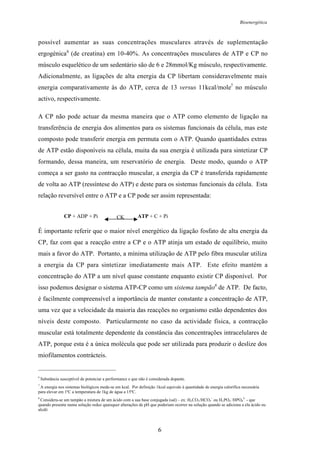 Bioenergética
6
possível aumentar as suas concentrações musculares através de suplementação
ergogénica6
(de creatina) em 10-40%. As concentrações musculares de ATP e CP no
músculo esquelético de um sedentário são de 6 e 28mmol/Kg músculo, respectivamente.
Adicionalmente, as ligações de alta energia da CP libertam consideravelmente mais
energia comparativamente às do ATP, cerca de 13 versus 11kcal/mole7
no músculo
activo, respectivamente.
A CP não pode actuar da mesma maneira que o ATP como elemento de ligação na
transferência de energia dos alimentos para os sistemas funcionais da célula, mas este
composto pode transferir energia em permuta com o ATP. Quando quantidades extras
de ATP estão disponíveis na célula, muita da sua energia é utilizada para sintetizar CP
formando, dessa maneira, um reservatório de energia. Deste modo, quando o ATP
começa a ser gasto na contracção muscular, a energia da CP é transferida rapidamente
de volta ao ATP (ressíntese do ATP) e deste para os sistemas funcionais da célula. Esta
relação reversível entre o ATP e a CP pode ser assim representada:
É importante referir que o maior nível energético da ligação fosfato de alta energia da
CP, faz com que a reacção entre a CP e o ATP atinja um estado de equilíbrio, muito
mais a favor do ATP. Portanto, a mínima utilização de ATP pelo fibra muscular utiliza
a energia da CP para sintetizar imediatamente mais ATP. Este efeito mantém a
concentração do ATP a um nível quase constante enquanto existir CP disponível. Por
isso podemos designar o sistema ATP-CP como um sistema tampão8
de ATP. De facto,
é facilmente compreensível a importância de manter constante a concentração de ATP,
uma vez que a velocidade da maioria das reacções no organismo estão dependentes dos
níveis deste composto. Particularmente no caso da actividade física, a contracção
muscular está totalmente dependente da constância das concentrações intracelulares de
ATP, porque esta é a única molécula que pode ser utilizada para produzir o deslize dos
miofilamentos contrácteis.
6
Substância susceptível de potenciar a performance e que não é considerada dopante.
7
A energia nos sistemas biológicos mede-se em kcal. Por definição 1kcal equivale à quantidade de energia calorífica necessária
para elevar em 1ºC a temperatura de 1kg de água a 15ºC.
8
Considera-se um tampão a mistura de um ácido com a sua base conjugada (sal) – ex: H2CO3/HCO3
-
ou H2PO4
-
/HPO4
2-
- que
quando presente numa solução reduz quaisquer alterações de pH que poderiam ocorrer na solução quando se adiciona a ela ácido ou
alcáli
CP + ADP + Pi CK ATP + C + Pi
 