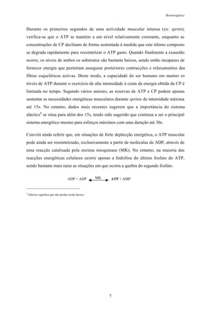 Bioenergética
7
Durante os primeiros segundos de uma actividade muscular intensa (ex: sprint),
verifica-se que o ATP se mantém a um nível relativamente constante, enquanto as
concentrações de CP declinam de forma sustentada á medida que este último composto
se degrada rapidamente para ressintetizar o ATP gasto. Quando finalmente a exaustão
ocorre, os níveis de ambos os substratos são bastante baixos, sendo então incapazes de
fornecer energia que permitam assegurar posteriores contracções e relaxamentos das
fibras esqueléticas activas. Deste modo, a capacidade do ser humano em manter os
níveis de ATP durante o exercício de alta intensidade à custa da energia obtida da CP é
limitada no tempo. Segundo vários autores, as reservas de ATP e CP podem apenas
sustentar as necessidades energéticas musculares durante sprints de intensidade máxima
até 15s. No entanto, dados mais recentes sugerem que a importância do sistema
aláctico9
se situa para além dos 15s, tendo sido sugerido que continua a ser o principal
sistema energético mesmo para esforços máximos com uma duração até 30s.
Convirá ainda referir que, em situações de forte deplecção energética, o ATP muscular
pode ainda ser ressintetizado, exclusivamente a partir de moléculas de ADP, através de
uma reacção catalisada pela enzima mioquinase (MK). No entanto, na maioria das
reacções energéticas celulares ocorre apenas a hidrólise do último fosfato do ATP,
sendo bastante mais raras as situações em que ocorra a quebra do segundo fosfato.
9
Aláctico significa que não produz ácido láctico.
ADP + ADP MK ATP + AMP
 