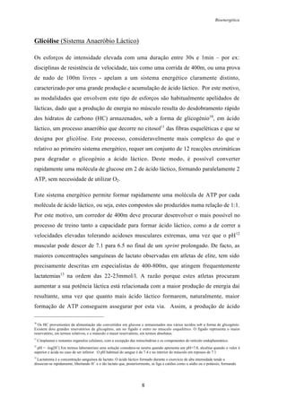 Bioenergética
8
Glicólise (Sistema Anaeróbio Láctico)
Os esforços de intensidade elevada com uma duração entre 30s e 1min – por ex:
disciplinas de resistência de velocidade, tais como uma corrida de 400m, ou uma prova
de nado de 100m livres - apelam a um sistema energético claramente distinto,
caracterizado por uma grande produção e acumulação de ácido láctico. Por este motivo,
as modalidades que envolvem este tipo de esforços são habitualmente apelidados de
lácticas, dado que a produção de energia no músculo resulta do desdobramento rápido
dos hidratos de carbono (HC) armazenados, sob a forma de glicogénio10
, em ácido
láctico, um processo anaeróbio que decorre no citosol11
das fibras esqueléticas e que se
designa por glicólise. Este processo, consideravelmente mais complexo do que o
relativo ao primeiro sistema energético, requer um conjunto de 12 reacções enzimáticas
para degradar o glicogénio a ácido láctico. Deste modo, é possível converter
rapidamente uma molécula de glucose em 2 de ácido láctico, formando paralelamente 2
ATP, sem necessidade de utilizar O2.
Este sistema energético permite formar rapidamente uma molécula de ATP por cada
molécula de ácido láctico, ou seja, estes compostos são produzidos numa relação de 1:1.
Por este motivo, um corredor de 400m deve procurar desenvolver o mais possível no
processo de treino tanto a capacidade para formar ácido láctico, como a de correr a
velocidades elevadas tolerando acidoses musculares extremas, uma vez que o pH12
muscular pode descer de 7.1 para 6.5 no final de um sprint prolongado. De facto, as
maiores concentrações sanguíneas de lactato observadas em atletas de elite, tem sido
precisamente descritas em especialistas de 400-800m, que atingem frequentemente
lactatemias13
na ordem das 22-23mmol/l. A razão porque estes atletas procuram
aumentar a sua potência láctica está relacionada com a maior produção de energia daí
resultante, uma vez que quanto mais ácido láctico formarem, naturalmente, maior
formação de ATP conseguem assegurar por esta via. Assim, a produção de ácido
10
Os HC provenientes da alimentação são convertidos em glucose e armazenados nos vários tecidos sob a forma de glicogénio.
Existem dois grandes resevatórios de glicogénio, um no fígado e outro no músculo esquelético. O fígado representa o maior
reservatório, em termos relativos, e o músculo o maior reservatório, em termos absolutos.
11
Citoplasma e restantes organelos celulares, com a excepção das mitocôndrias e os componentes do retículo endoplasmático.
12
pH = -log[H
+
] Em termos laboratoriais uma solução considera-se neutra quando apresenta um pH=7.0, alcalina quando o valor é
superior e ácida no caso de ser inferior. O pH habitual do sangue é de 7.4 e no interior do músculo em repouso de 7.1
13
Lactatemia é a concentração sanguínea de lactato. O ácido láctico formado durante o exercício de alta intensidade tende a
dissociar-se rapidamente, libertando H
+
e o ião lactato que, posteriormente, se liga a catiões como o sódio ou o potássio, formando
 