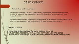 CASO CLINICO
Paciente llega con los sig. sintomas
Intolerancia al ejercicio, con dolor, calambres y ocasionalmente mioglobinuria (según su
medico de cabecera), además tienden a tener el fenómeno del "segundo aliento" Poco
frecuentemente.
El paciente asegura que al consumir cocacola y galletas se ve afectado su condición física en el
ejercicio. Ademas asegura que su abuelo Q.E.P.D. tuvo complicaciones similares.
QUE HARIA USTED????
A) SE SIENTA A ENVIAR WHATSAAP Ó A HACER TRABAJOS EN LAPTOP
B) ANALISA LOS DATOS RECABADOS PARA HACER UN ANALISIS PARA DIAGNOSTICO
C) LE INDICA A SU PACIENTE QUE NO PUEDE ATENDERLE, DEBIDO A COMPLACIONES TECNICAS
 
