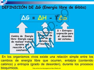 DEFINICIÓN DE ΔG (Energía libre de Gibbs)
ΔG = ΔH - TΔS
Cambio de Energía
libre: Energía capaz
de realizar trabajo
durante una
reacción a T y P
constante.
H = Entalpia:
contenido de
calor de un
sistema de
reacción.
S = Entropia:
expreción para
el desorden
del sistema.
En los organismos vivos existe una relación simple entre los
cambios de energía libre que ocurren, entalpía (contenido
calórico) y entropía (grado de desorden), durante los procesos
bioquímicos. Este archivo fue descargado de https://filadd.com
 