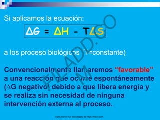 Si aplicamos la ecuación:
a los proceso biológicos (T=constante)
Convencionalmente llamaremos “favorable”
a una reacción que ocurre espontáneamente
(∆G negativo) debido a que libera energía y
se realiza sin necesidad de ninguna
intervención externa al proceso.
Este archivo fue descargado de https://filadd.com
 